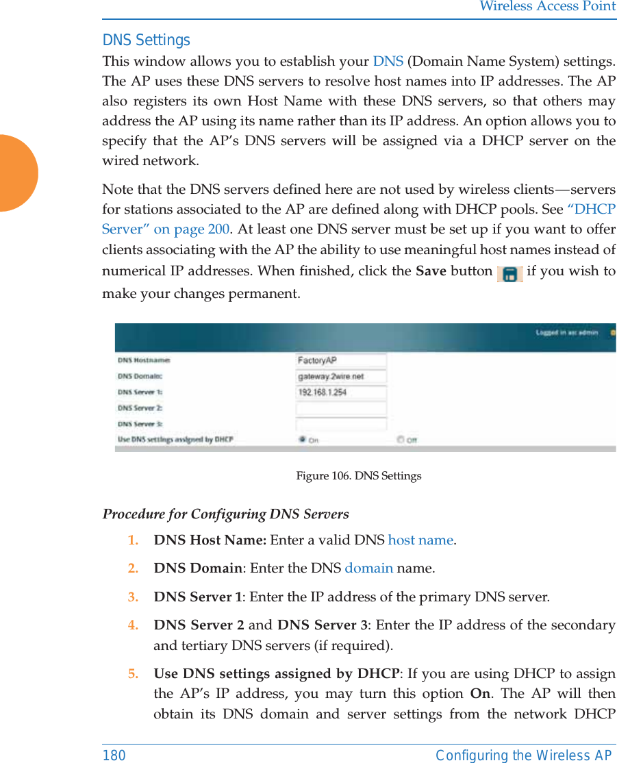 Wireless Access Point180 Configuring the Wireless APDNS SettingsThis window allows you to establish your DNS (Domain Name System) settings. The AP uses these DNS servers to resolve host names into IP addresses. The AP also registers its own Host Name with these DNS servers, so that others may address the AP using its name rather than its IP address. An option allows you to specify that the AP’s DNS servers will be assigned via a DHCP server on the wired network. Note that the DNS servers defined here are not used by wireless clients — servers for stations associated to the AP are defined along with DHCP pools. See “DHCP Server” on page 200. At least one DNS server must be set up if you want to offer clients associating with the AP the ability to use meaningful host names instead of numerical IP addresses. When finished, click the Save button   if you wish to make your changes permanent. Figure 106. DNS SettingsProcedure for Configuring DNS Servers1. DNS Host Name: Enter a valid DNS host name. 2. DNS Domain: Enter the DNS domain name.3. DNS Server 1: Enter the IP address of the primary DNS server.4. DNS Server 2 and DNS Server 3: Enter the IP address of the secondary and tertiary DNS servers (if required).5. Use DNS settings assigned by DHCP: If you are using DHCP to assign the AP’s IP address, you may turn this option On. The AP will then obtain its DNS domain and server settings from the network DHCP 