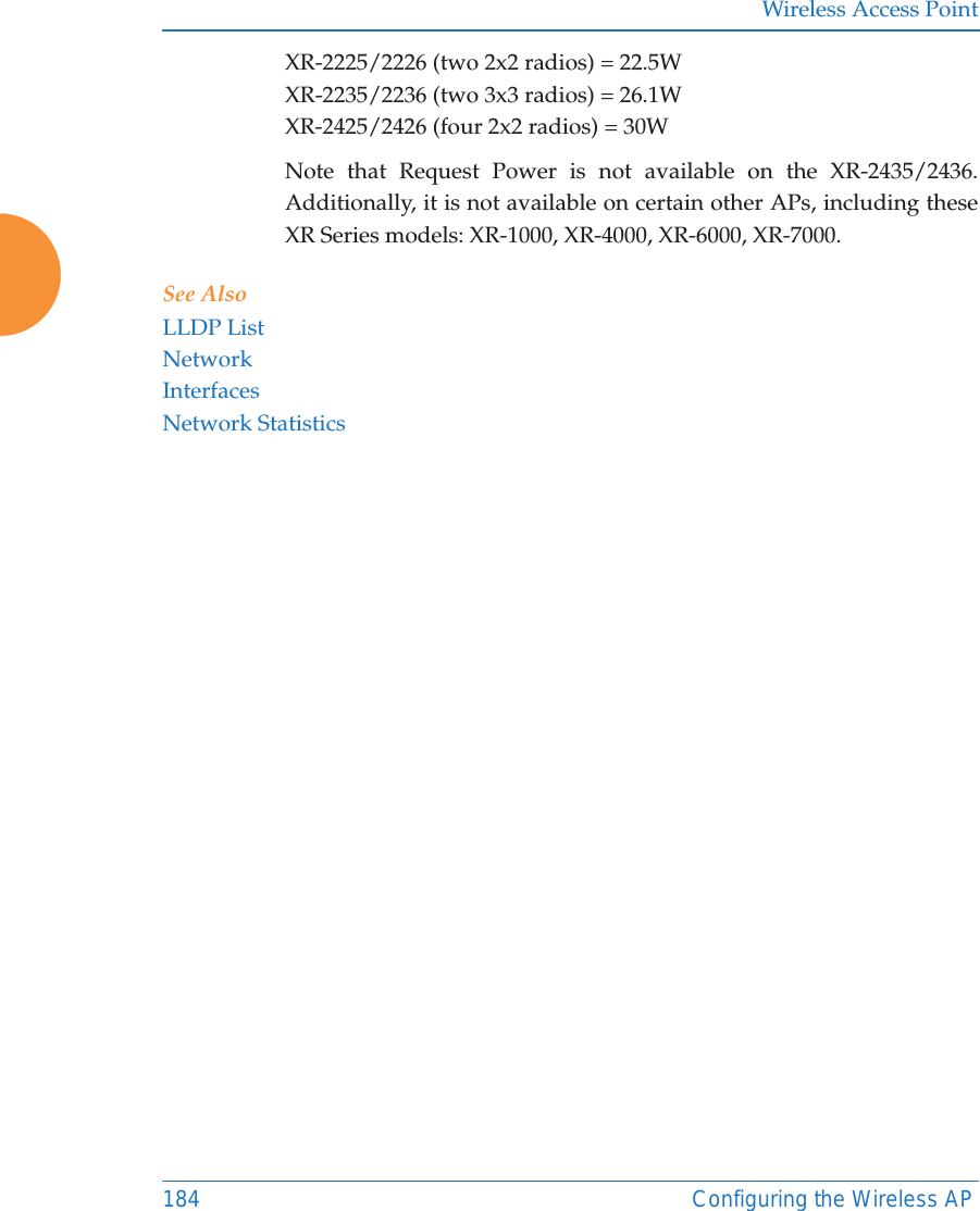 Wireless Access Point184 Configuring the Wireless APXR-2225/2226 (two 2x2 radios) = 22.5W XR-2235/2236 (two 3x3 radios) = 26.1W XR-2425/2426 (four 2x2 radios) = 30WNote that Request Power is not available on the XR-2435/2436. Additionally, it is not available on certain other APs, including these XR Series models: XR-1000, XR-4000, XR-6000, XR-7000. See Also LLDP ListNetworkInterfacesNetwork Statistics