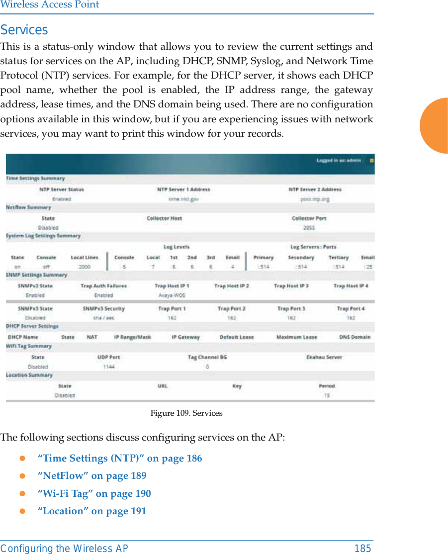 Wireless Access PointConfiguring the Wireless AP 185ServicesThis is a status-only window that allows you to review the current settings and status for services on the AP, including DHCP, SNMP, Syslog, and Network Time Protocol (NTP) services. For example, for the DHCP server, it shows each DHCP pool name, whether the pool is enabled, the IP address range, the gateway address, lease times, and the DNS domain being used. There are no configuration options available in this window, but if you are experiencing issues with network services, you may want to print this window for your records.Figure 109. Services The following sections discuss configuring services on the AP:z“Time Settings (NTP)” on page 186z“NetFlow” on page 189z“Wi-Fi Tag” on page 190z“Location” on page 191