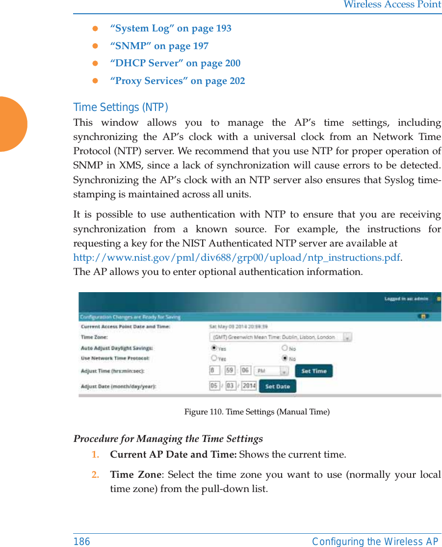 Wireless Access Point186 Configuring the Wireless APz“System Log” on page 193z“SNMP” on page 197z“DHCP Server” on page 200z“Proxy Services” on page 202Time Settings (NTP)This window allows you to manage the AP’s time settings, including synchronizing the AP’s clock with a universal clock from an Network Time Protocol (NTP) server. We recommend that you use NTP for proper operation of SNMP in XMS, since a lack of synchronization will cause errors to be detected. Synchronizing the AP’s clock with an NTP server also ensures that Syslog time-stamping is maintained across all units. It is possible to use authentication with NTP to ensure that you are receiving synchronization from a known source. For example, the instructions for requesting a key for the NIST Authenticated NTP server are available at http://www.nist.gov/pml/div688/grp00/upload/ntp_instructions.pdf.The AP allows you to enter optional authentication information. Figure 110. Time Settings (Manual Time) Procedure for Managing the Time Settings1. Current AP Date and Time: Shows the current time.2. Time Zone: Select the time zone you want to use (normally your local time zone) from the pull-down list.