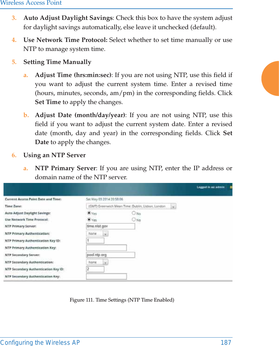 Wireless Access PointConfiguring the Wireless AP 1873. Auto Adjust Daylight Savings: Check this box to have the system adjust for daylight savings automatically, else leave it unchecked (default).4. Use Network Time Protocol: Select whether to set time manually or use NTP to manage system time.5. Setting Time Manuallya. Adjust Time (hrs:min:sec): If you are not using NTP, use this field if you want to adjust the current system time. Enter a revised time (hours, minutes, seconds, am/pm) in the corresponding fields. Click Set Time to apply the changes.b. Adjust Date (month/day/year): If you are not using NTP, use this field if you want to adjust the current system date. Enter a revised date (month, day and year) in the corresponding fields. Click Set Date to apply the changes.6. Using an NTP Server a. NTP Primary Server: If you are using NTP, enter the IP address or domain name of the NTP server.Figure 111. Time Settings (NTP Time Enabled) 