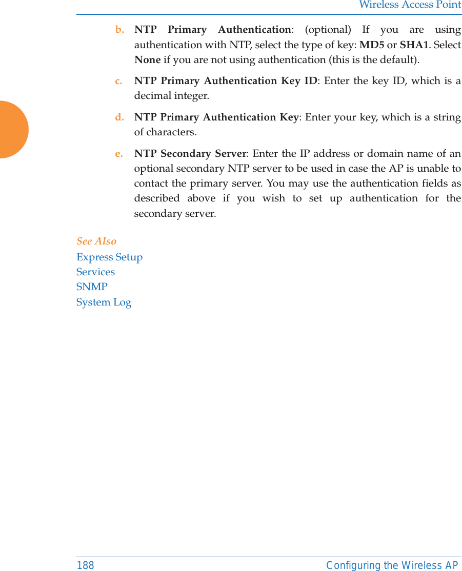 Wireless Access Point188 Configuring the Wireless APb. NTP Primary Authentication: (optional) If you are using authentication with NTP, select the type of key: MD5 or SHA1. Select None if you are not using authentication (this is the default). c. NTP Primary Authentication Key ID: Enter the key ID, which is a decimal integer.d. NTP Primary Authentication Key: Enter your key, which is a string of characters.e. NTP Secondary Server: Enter the IP address or domain name of an optional secondary NTP server to be used in case the AP is unable to contact the primary server. You may use the authentication fields as described above if you wish to set up authentication for the secondary server. See AlsoExpress SetupServicesSNMPSystem Log
