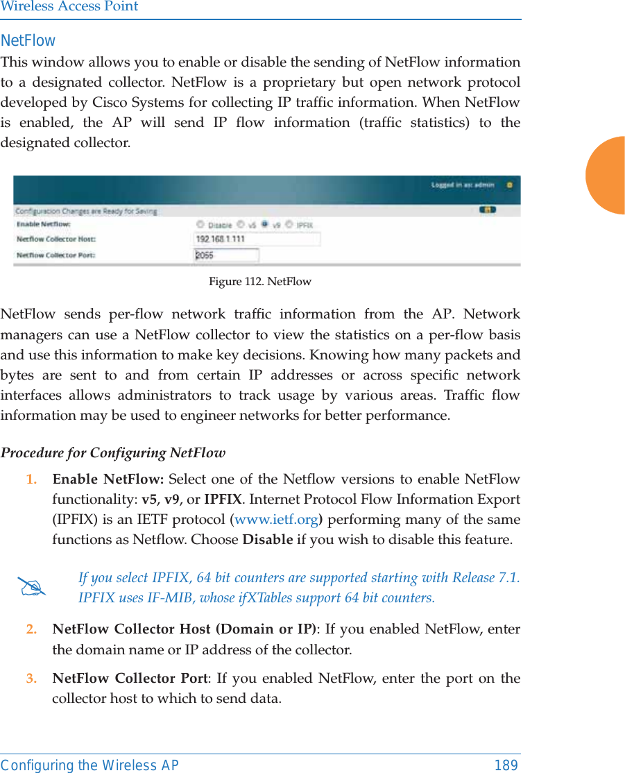 Wireless Access PointConfiguring the Wireless AP 189NetFlowThis window allows you to enable or disable the sending of NetFlow information to a designated collector. NetFlow is a proprietary but open network protocol developed by Cisco Systems for collecting IP traffic information. When NetFlow is enabled, the AP will send IP flow information (traffic statistics) to the designated collector. Figure 112. NetFlow NetFlow sends per-flow network traffic information from the AP. Network managers can use a NetFlow collector to view the statistics on a per-flow basis and use this information to make key decisions. Knowing how many packets and bytes are sent to and from certain IP addresses or across specific network interfaces allows administrators to track usage by various areas. Traffic flow information may be used to engineer networks for better performance. Procedure for Configuring NetFlow1. Enable NetFlow: Select one of the Netflow versions to enable NetFlow functionality: v5, v9, or IPFIX. Internet Protocol Flow Information Export (IPFIX) is an IETF protocol (www.ietf.org) performing many of the same functions as Netflow. Choose Disable if you wish to disable this feature.2. NetFlow Collector Host (Domain or IP): If you enabled NetFlow, enter the domain name or IP address of the collector.3. NetFlow Collector Port: If you enabled NetFlow, enter the port on the collector host to which to send data.#If you select IPFIX, 64 bit counters are supported starting with Release 7.1. IPFIX uses IF-MIB, whose ifXTables support 64 bit counters.