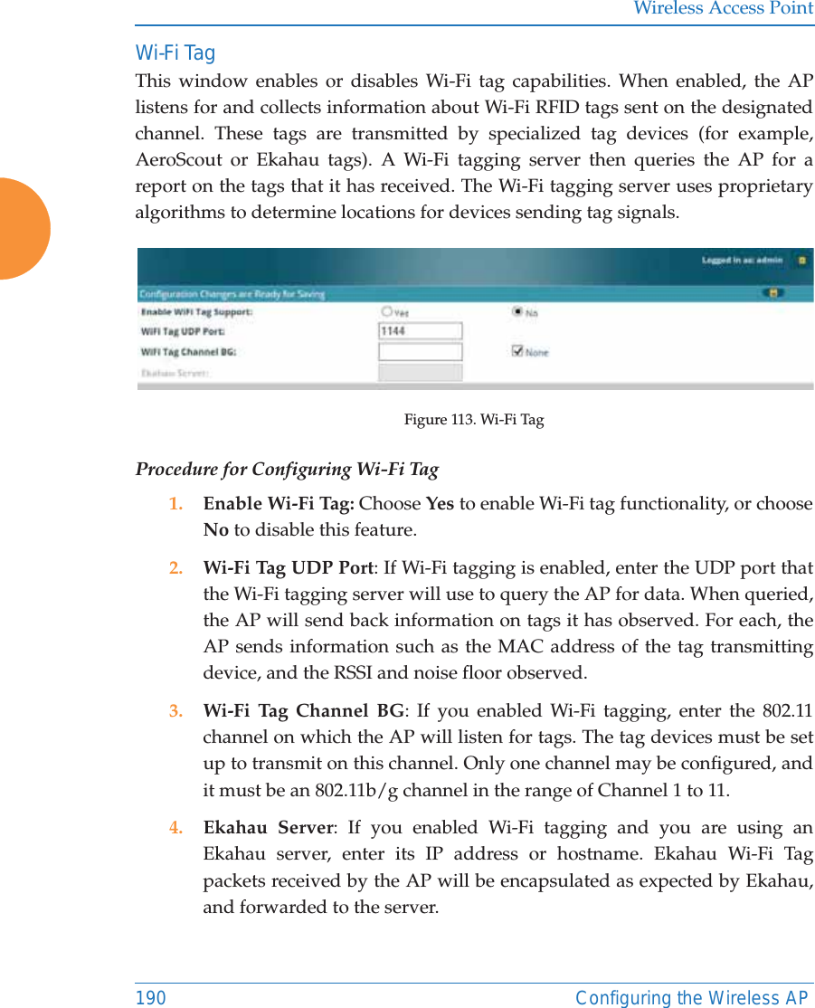 Wireless Access Point190 Configuring the Wireless APWi-Fi Tag This window enables or disables Wi-Fi tag capabilities. When enabled, the AP listens for and collects information about Wi-Fi RFID tags sent on the designated channel. These tags are transmitted by specialized tag devices (for example, AeroScout or Ekahau tags). A Wi-Fi tagging server then queries the AP for a report on the tags that it has received. The Wi-Fi tagging server uses proprietary algorithms to determine locations for devices sending tag signals.Figure 113. Wi-Fi TagProcedure for Configuring Wi-Fi Tag1. Enable Wi-Fi Tag: Choose Yes to enable Wi-Fi tag functionality, or choose No to disable this feature.2. Wi-Fi Tag UDP Port: If Wi-Fi tagging is enabled, enter the UDP port that the Wi-Fi tagging server will use to query the AP for data. When queried, the AP will send back information on tags it has observed. For each, the AP sends information such as the MAC address of the tag transmitting device, and the RSSI and noise floor observed.3. Wi-Fi Tag Channel BG: If you enabled Wi-Fi tagging, enter the 802.11 channel on which the AP will listen for tags. The tag devices must be set up to transmit on this channel. Only one channel may be configured, and it must be an 802.11b/g channel in the range of Channel 1 to 11.4. Ekahau Server: If you enabled Wi-Fi tagging and you are using an Ekahau server, enter its IP address or hostname. Ekahau Wi-Fi Tag packets received by the AP will be encapsulated as expected by Ekahau, and forwarded to the server. 