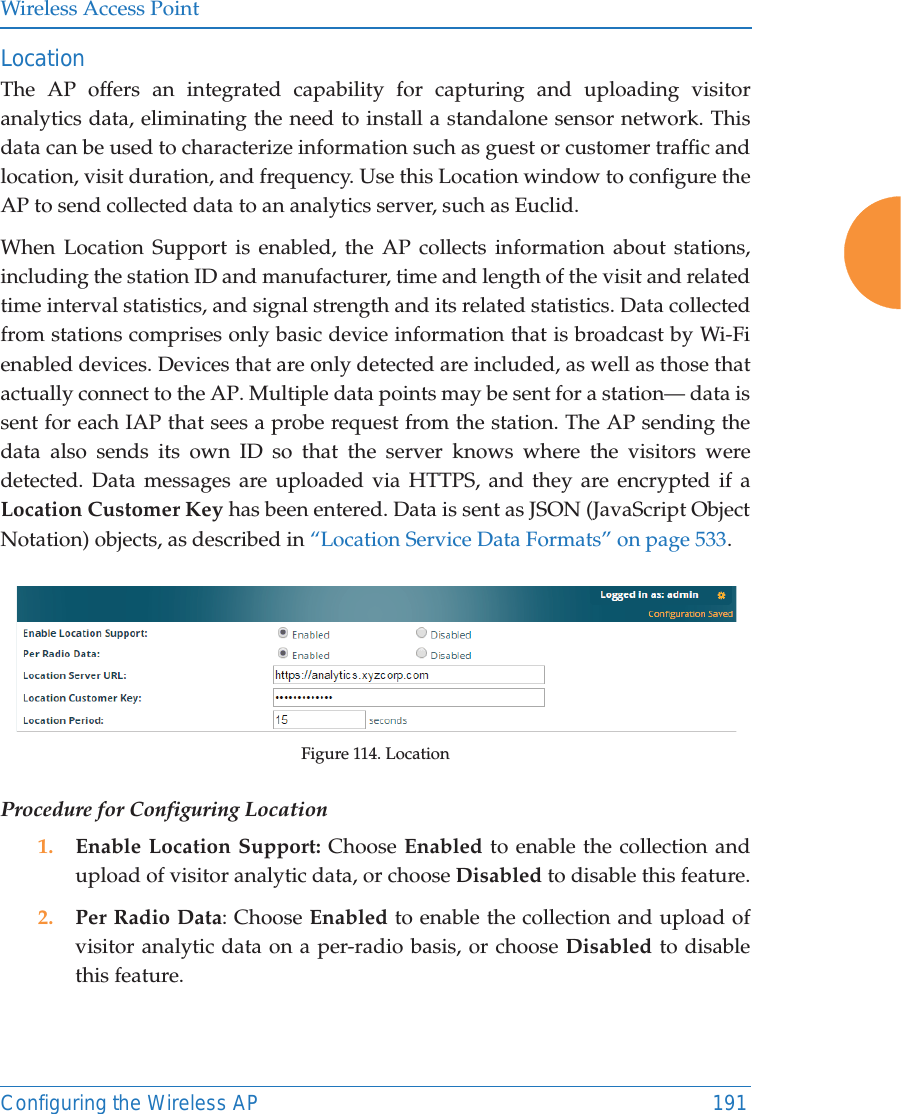 Wireless Access PointConfiguring the Wireless AP 191Location The AP offers an integrated capability for capturing and uploading visitor analytics data, eliminating the need to install a standalone sensor network. This data can be used to characterize information such as guest or customer traffic and location, visit duration, and frequency. Use this Location window to configure the AP to send collected data to an analytics server, such as Euclid.When Location Support is enabled, the AP collects information about stations, including the station ID and manufacturer, time and length of the visit and related time interval statistics, and signal strength and its related statistics. Data collected from stations comprises only basic device information that is broadcast by Wi-Fi enabled devices. Devices that are only detected are included, as well as those that actually connect to the AP. Multiple data points may be sent for a station— data is sent for each IAP that sees a probe request from the station. The AP sending the data also sends its own ID so that the server knows where the visitors were detected. Data messages are uploaded via HTTPS, and they are encrypted if a Location Customer Key has been entered. Data is sent as JSON (JavaScript Object Notation) objects, as described in “Location Service Data Formats” on page 533. Figure 114. LocationProcedure for Configuring Location1. Enable Location Support: Choose Enabled to enable the collection and upload of visitor analytic data, or choose Disabled to disable this feature.2. Per Radio Data: Choose Enabled to enable the collection and upload of visitor analytic data on a per-radio basis, or choose Disabled to disable this feature.
