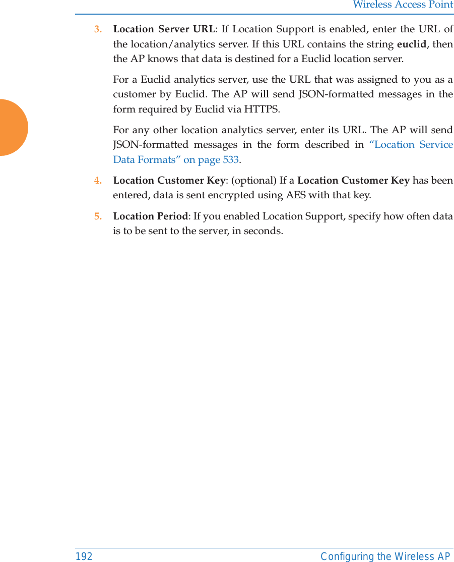 Wireless Access Point192 Configuring the Wireless AP3. Location Server URL: If Location Support is enabled, enter the URL of the location/analytics server. If this URL contains the string euclid, then the AP knows that data is destined for a Euclid location server. For a Euclid analytics server, use the URL that was assigned to you as a customer by Euclid. The AP will send JSON-formatted messages in the form required by Euclid via HTTPS. For any other location analytics server, enter its URL. The AP will send JSON-formatted messages in the form described in “Location Service Data Formats” on page 533. 4. Location Customer Key: (optional) If a Location Customer Key has been entered, data is sent encrypted using AES with that key. 5. Location Period: If you enabled Location Support, specify how often data is to be sent to the server, in seconds. 