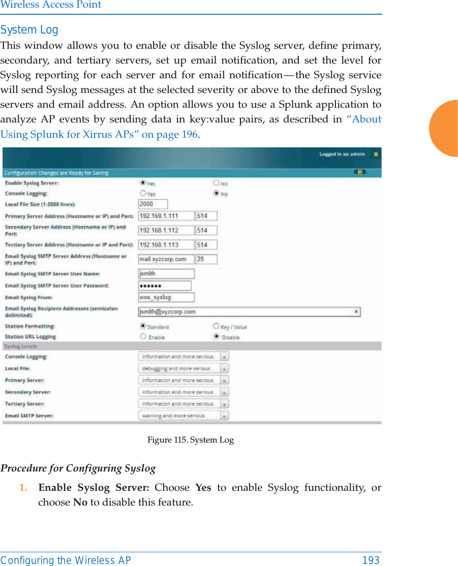 Wireless Access PointConfiguring the Wireless AP 193System LogThis window allows you to enable or disable the Syslog server, define primary, secondary, and tertiary servers, set up email notification, and set the level for Syslog reporting for each server and for email notification — the Syslog service will send Syslog messages at the selected severity or above to the defined Syslog servers and email address. An option allows you to use a Splunk application to analyze AP events by sending data in key:value pairs, as described in “About Using Splunk for Xirrus APs” on page 196.Figure 115. System Log Procedure for Configuring Syslog1. Enable Syslog Server: Choose  Yes to enable Syslog functionality, or choose No to disable this feature.