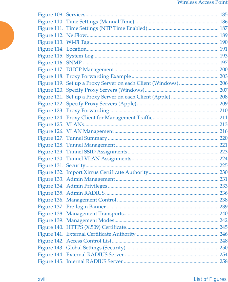 Wireless Access Pointxviii List of FiguresFigure 109. Services..................................................................................................... 185Figure 110. Time Settings (Manual Time)................................................................ 186Figure 111. Time Settings (NTP Time Enabled)...................................................... 187Figure 112. NetFlow.................................................................................................... 189Figure 113. Wi-Fi Tag.................................................................................................. 190Figure 114. Location.................................................................................................... 191Figure 115. System Log .............................................................................................. 193Figure 116. SNMP ....................................................................................................... 197Figure 117. DHCP Management............................................................................... 200Figure 118. Proxy Forwarding Example.................................................................. 203Figure 119. Set up a Proxy Server on each Client (Windows) .............................. 206Figure 120. Specify Proxy Servers (Windows)........................................................ 207Figure 121. Set up a Proxy Server on each Client (Apple) .................................... 208Figure 122. Specify Proxy Servers (Apple).............................................................. 209Figure 123. Proxy Forwarding................................................................................... 210Figure 124. Proxy Client for Management Traffic.................................................. 211Figure 125. VLANs...................................................................................................... 213Figure 126. VLAN Management............................................................................... 216Figure 127. Tunnel Summary.................................................................................... 220Figure 128. Tunnel Management .............................................................................. 221Figure 129. Tunnel SSID Assignments..................................................................... 223Figure 130. Tunnel VLAN Assignments.................................................................. 224Figure 131. Security..................................................................................................... 225Figure 132. Import Xirrus Certificate Authority..................................................... 230Figure 133. Admin Management .............................................................................. 231Figure 134. Admin Privileges.................................................................................... 233Figure 135. Admin RADIUS...................................................................................... 236Figure 136. Management Control ............................................................................. 238Figure 137. Pre-login Banner ..................................................................................... 239Figure 138. Management Transports........................................................................ 240Figure 139. Management Modes............................................................................... 242Figure 140. HTTPS (X.509) Certificate...................................................................... 245Figure 141. External Certificate Authority .............................................................. 246Figure 142. Access Control List................................................................................. 248Figure 143. Global Settings (Security) ...................................................................... 250Figure 144. External RADIUS Server ....................................................................... 254Figure 145. Internal RADIUS Server ........................................................................ 258