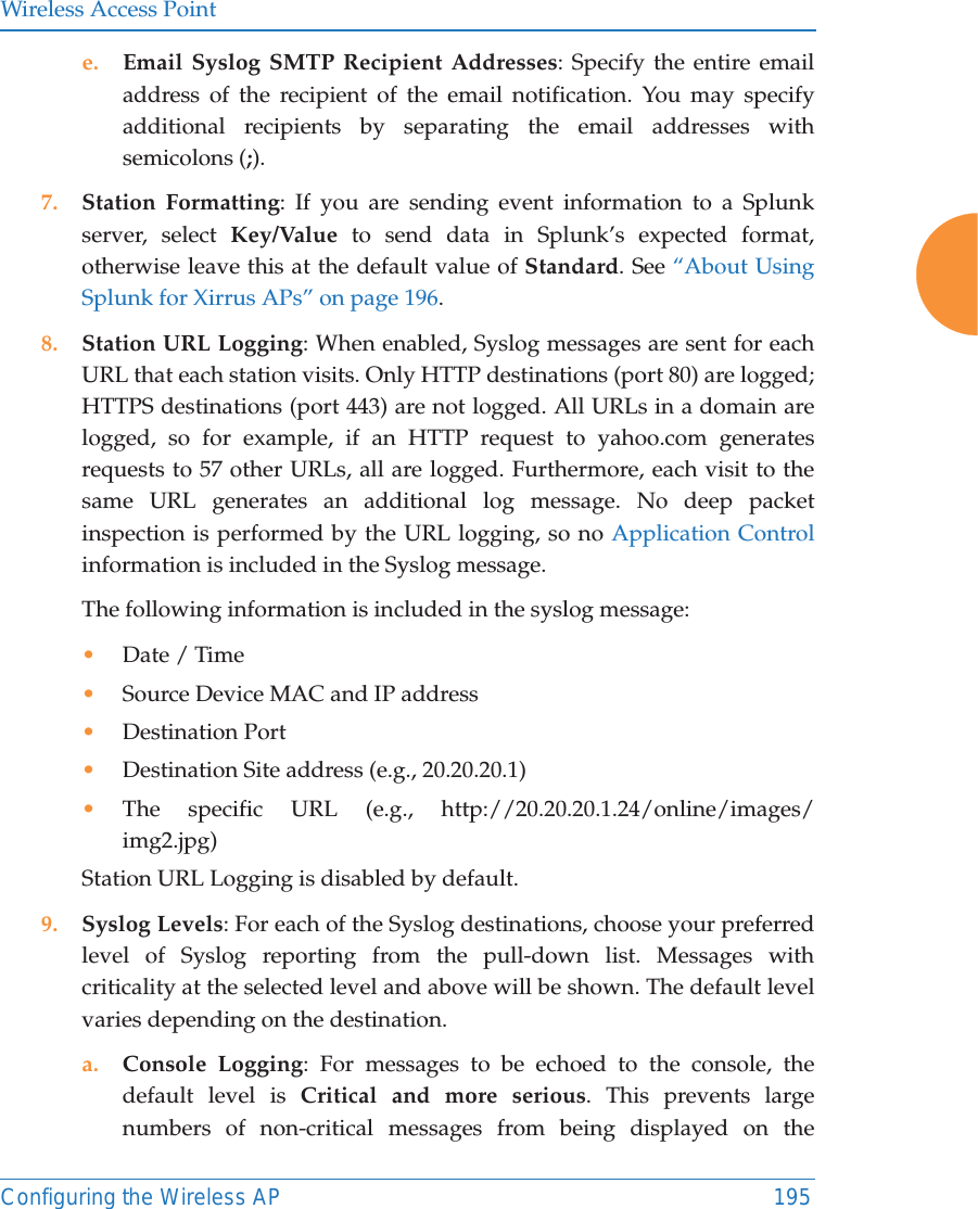 Wireless Access PointConfiguring the Wireless AP 195e. Email Syslog SMTP Recipient Addresses: Specify the entire email address of the recipient of the email notification. You may specify additional recipients by separating the email addresses with semicolons (;).7. Station Formatting: If you are sending event information to a Splunk server, select Key/Value to send data in Splunk’s expected format, otherwise leave this at the default value of Standard. See “About Using Splunk for Xirrus APs” on page 196. 8. Station URL Logging: When enabled, Syslog messages are sent for each URL that each station visits. Only HTTP destinations (port 80) are logged; HTTPS destinations (port 443) are not logged. All URLs in a domain are logged, so for example, if an HTTP request to yahoo.com generates requests to 57 other URLs, all are logged. Furthermore, each visit to the same URL generates an additional log message. No deep packet inspection is performed by the URL logging, so no Application Control information is included in the Syslog message. The following information is included in the syslog message: •Date / Time •Source Device MAC and IP address•Destination Port •Destination Site address (e.g., 20.20.20.1)•The specific URL (e.g., http://20.20.20.1.24/online/images/img2.jpg) Station URL Logging is disabled by default. 9. Syslog Levels: For each of the Syslog destinations, choose your preferred level of Syslog reporting from the pull-down list. Messages with criticality at the selected level and above will be shown. The default level varies depending on the destination. a. Console Logging: For messages to be echoed to the console, the default level is Critical and more serious. This prevents large numbers of non-critical messages from being displayed on the 