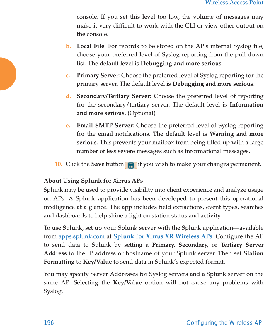 Wireless Access Point196 Configuring the Wireless APconsole. If you set this level too low, the volume of messages may make it very difficult to work with the CLI or view other output on the console. b. Local File: For records to be stored on the AP’s internal Syslog file, choose your preferred level of Syslog reporting from the pull-down list. The default level is Debugging and more serious.c. Primary Server: Choose the preferred level of Syslog reporting for the primary server. The default level is Debugging and more serious.d. Secondary/Tertiary Server: Choose the preferred level of reporting for the secondary/tertiary server. The default level is Information and more serious. (Optional)e. Email SMTP Server: Choose the preferred level of Syslog reporting for the email notifications. The default level is Warning and more serious. This prevents your mailbox from being filled up with a large number of less severe messages such as informational messages. 10. Click the Save button   if you wish to make your changes permanent.About Using Splunk for Xirrus APsSplunk may be used to provide visibility into client experience and analyze usage on APs. A Splunk application has been developed to present this operational intelligence at a glance. The app includes field extractions, event types, searches and dashboards to help shine a light on station status and activityTo use Splunk, set up your Splunk server with the Splunk application—available from apps.splunk.com at Splunk for Xirrus XR Wireless APs. Configure the AP to send data to Splunk by setting a Primary,  Secondary, or Tertiary Server Address to the IP address or hostname of your Splunk server. Then set Station Formatting to Key/Value to send data in Splunk’s expected format. You may specify Server Addresses for Syslog servers and a Splunk server on the same AP. Selecting the Key/Value option will not cause any problems with Syslog.