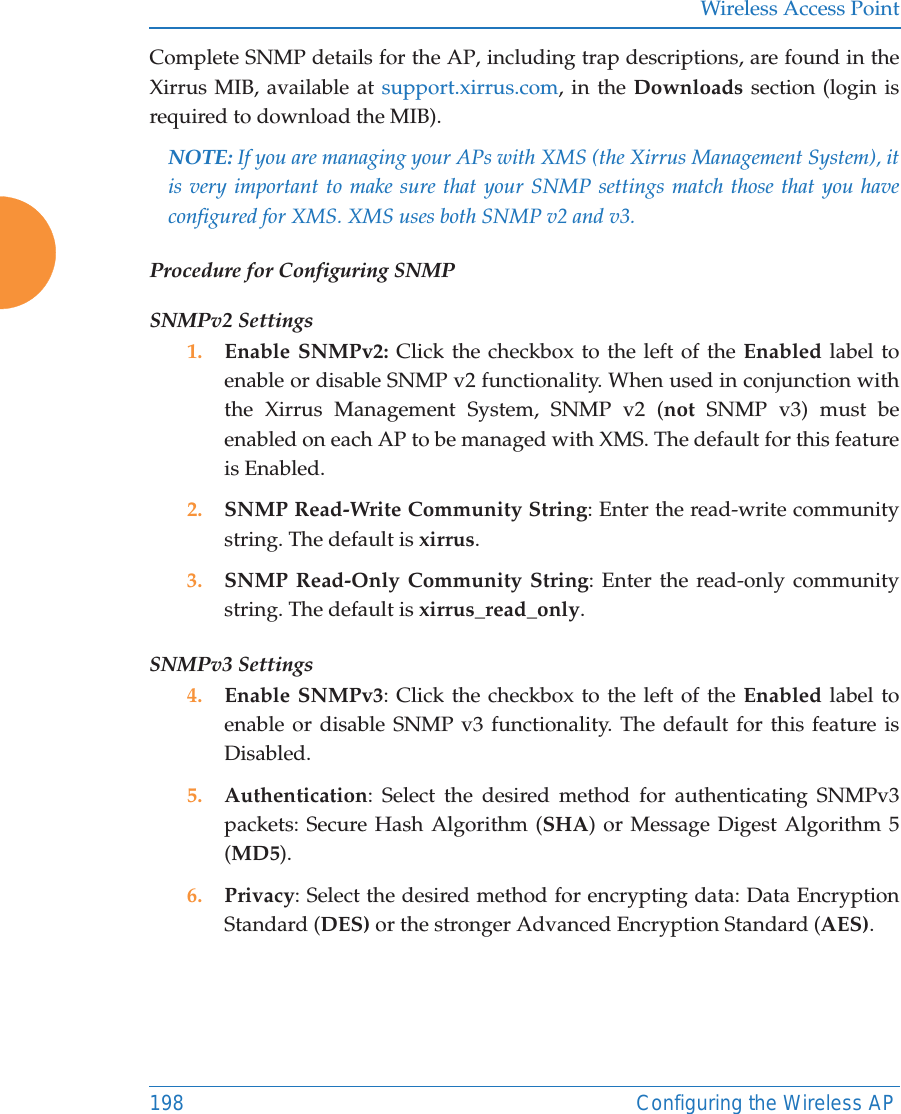 Wireless Access Point198 Configuring the Wireless APComplete SNMP details for the AP, including trap descriptions, are found in the Xirrus MIB, available at support.xirrus.com, in the Downloads section (login is required to download the MIB). NOTE: If you are managing your APs with XMS (the Xirrus Management System), it is very important to make sure that your SNMP settings match those that you have configured for XMS. XMS uses both SNMP v2 and v3. Procedure for Configuring SNMPSNMPv2 Settings 1. Enable SNMPv2: Click the checkbox to the left of the Enabled label to enable or disable SNMP v2 functionality. When used in conjunction with the Xirrus Management System, SNMP v2 (not SNMP v3) must be enabled on each AP to be managed with XMS. The default for this feature is Enabled.2. SNMP Read-Write Community String: Enter the read-write community string. The default is xirrus.3. SNMP Read-Only Community String: Enter the read-only community string. The default is xirrus_read_only.SNMPv3 Settings 4. Enable SNMPv3: Click the checkbox to the left of the Enabled label to enable or disable SNMP v3 functionality. The default for this feature is Disabled. 5. Authentication: Select the desired method for authenticating SNMPv3 packets: Secure Hash Algorithm (SHA) or Message Digest Algorithm 5 (MD5).6. Privacy: Select the desired method for encrypting data: Data Encryption Standard (DES) or the stronger Advanced Encryption Standard (AES).
