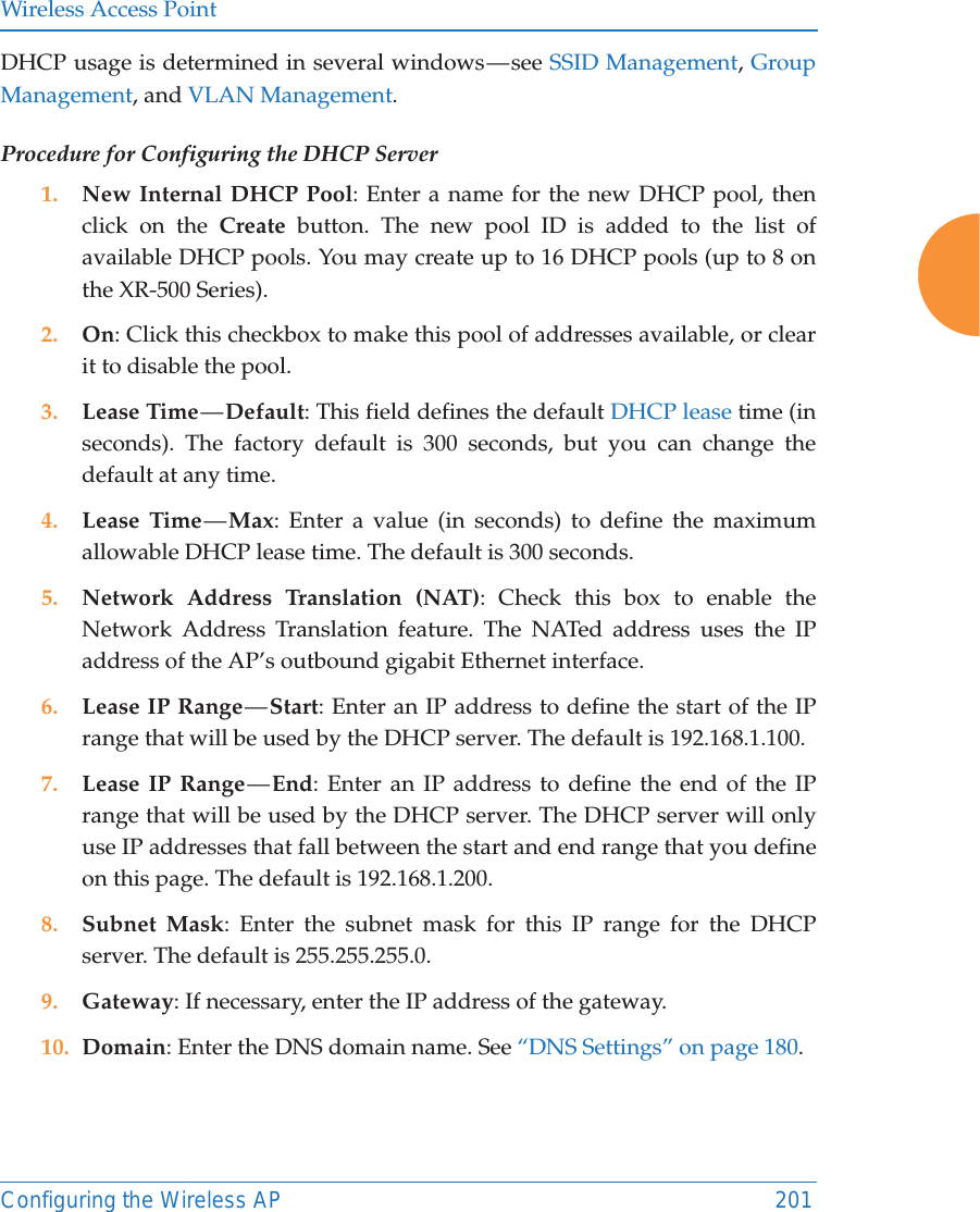 Wireless Access PointConfiguring the Wireless AP 201DHCP usage is determined in several windows — see SSID Management, Group Management, and VLAN Management. Procedure for Configuring the DHCP Server1. New Internal DHCP Pool: Enter a name for the new DHCP pool, then click on the Create button. The new pool ID is added to the list of available DHCP pools. You may create up to 16 DHCP pools (up to 8 on the XR-500 Series). 2. On: Click this checkbox to make this pool of addresses available, or clear it to disable the pool.3. Lease Time — Default: This field defines the default DHCP lease time (in seconds). The factory default is 300 seconds, but you can change the default at any time.4. Lease Time — Max: Enter a value (in seconds) to define the maximum allowable DHCP lease time. The default is 300 seconds.5. Network Address Translation (NAT): Check this box to enable the Network Address Translation feature. The NATed address uses the IP address of the AP’s outbound gigabit Ethernet interface.6. Lease IP Range — Start: Enter an IP address to define the start of the IP range that will be used by the DHCP server. The default is 192.168.1.100.7. Lease IP Range — End: Enter an IP address to define the end of the IP range that will be used by the DHCP server. The DHCP server will only use IP addresses that fall between the start and end range that you define on this page. The default is 192.168.1.200.8. Subnet Mask: Enter the subnet mask for this IP range for the DHCP server. The default is 255.255.255.0.9. Gateway: If necessary, enter the IP address of the gateway.10. Domain: Enter the DNS domain name. See “DNS Settings” on page 180.