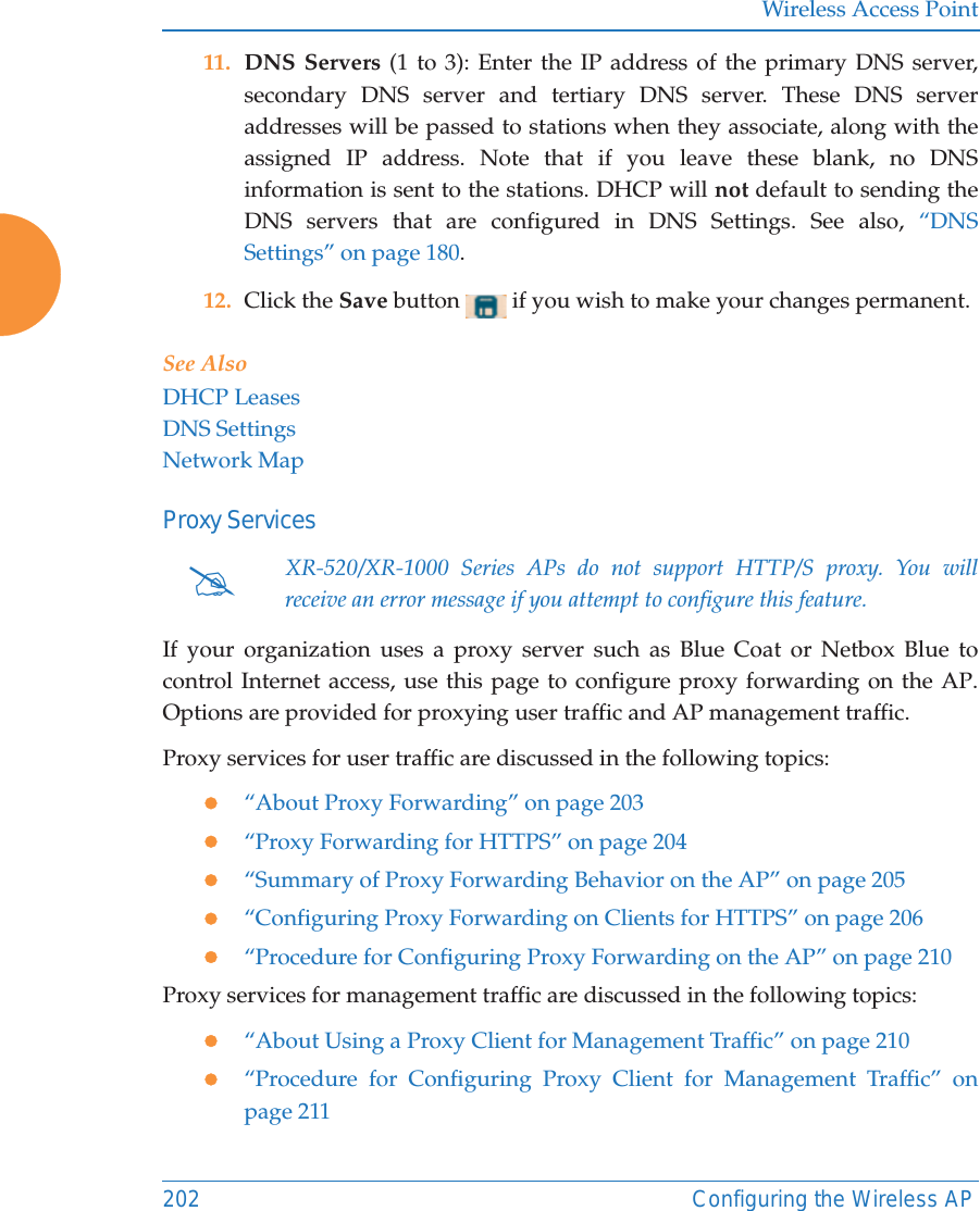 Wireless Access Point202 Configuring the Wireless AP11. DNS Servers (1 to 3): Enter the IP address of the primary DNS server, secondary DNS server and tertiary DNS server. These DNS server addresses will be passed to stations when they associate, along with the assigned IP address. Note that if you leave these blank, no DNS information is sent to the stations. DHCP will not default to sending the DNS servers that are configured in DNS Settings. See also, “DNS Settings” on page 180.12. Click the Save button   if you wish to make your changes permanent.See AlsoDHCP LeasesDNS SettingsNetwork MapProxy ServicesIf your organization uses a proxy server such as Blue Coat or Netbox Blue to control Internet access, use this page to configure proxy forwarding on the AP. Options are provided for proxying user traffic and AP management traffic. Proxy services for user traffic are discussed in the following topics:z“About Proxy Forwarding” on page 203 z“Proxy Forwarding for HTTPS” on page 204z“Summary of Proxy Forwarding Behavior on the AP” on page 205z“Configuring Proxy Forwarding on Clients for HTTPS” on page 206z“Procedure for Configuring Proxy Forwarding on the AP” on page 210Proxy services for management traffic are discussed in the following topics:z“About Using a Proxy Client for Management Traffic” on page 210 z“Procedure for Configuring Proxy Client for Management Traffic” on page 211#XR-520/XR-1000 Series APs do not support HTTP/S proxy. You will receive an error message if you attempt to configure this feature.