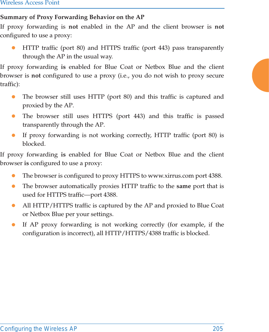 Wireless Access PointConfiguring the Wireless AP 205Summary of Proxy Forwarding Behavior on the APIf proxy forwarding is not enabled in the AP and the client browser is notconfigured to use a proxy:zHTTP traffic (port 80) and HTTPS traffic (port 443) pass transparently through the AP in the usual way.If proxy forwarding is  enabled for Blue Coat or Netbox Blue and the client browser is not configured to use a proxy (i.e., you do not wish to proxy secure traffic):zThe browser still uses HTTP (port 80) and this traffic is captured and proxied by the AP.zThe browser still uses HTTPS (port 443) and this traffic is passed transparently through the AP.zIf proxy forwarding is not working correctly, HTTP traffic (port 80) is blocked.If proxy forwarding is  enabled for Blue Coat or Netbox Blue and the client browser is configured to use a proxy:zThe browser is configured to proxy HTTPS to www.xirrus.com port 4388. zThe browser automatically proxies HTTP traffic to the same port that is used for HTTPS traffic—port 4388.zAll HTTP/HTTPS traffic is captured by the AP and proxied to Blue Coat or Netbox Blue per your settings.zIf AP proxy forwarding is not working correctly (for example, if the configuration is incorrect), all HTTP/HTTPS/4388 traffic is blocked.