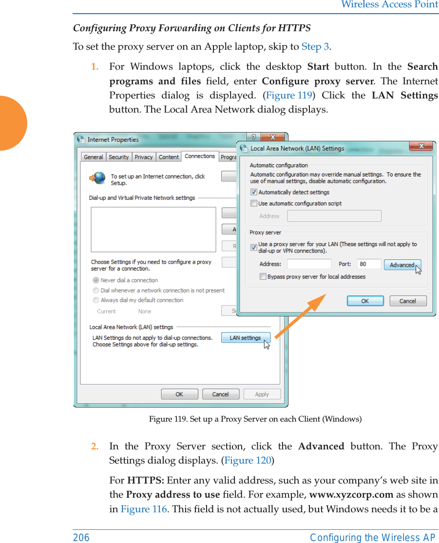 Wireless Access Point206 Configuring the Wireless APConfiguring Proxy Forwarding on Clients for HTTPSTo set the proxy server on an Apple laptop, skip to Step 3.1. For Windows laptops, click the desktop Start button. In the Search programs and files field, enter Configure proxy server. The Internet Properties dialog is displayed. (Figure 119) Click the LAN Settingsbutton. The Local Area Network dialog displays. Figure 119. Set up a Proxy Server on each Client (Windows)2. In the Proxy Server section, click the Advanced  button. The Proxy Settings dialog displays. (Figure 120) For HTTPS: Enter any valid address, such as your company’s web site in the Proxy address to use field. For example, www.xyzcorp.com as shown in Figure 116. This field is not actually used, but Windows needs it to be a 