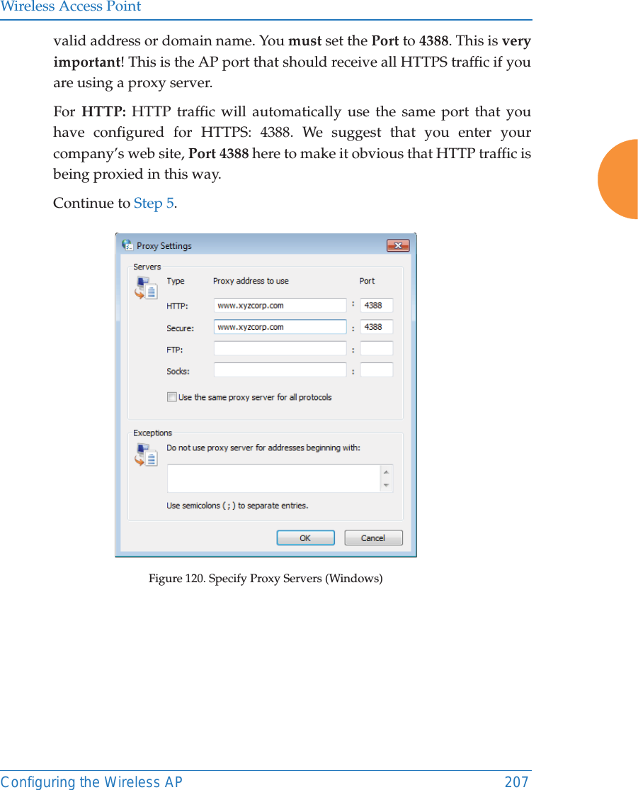 Wireless Access PointConfiguring the Wireless AP 207valid address or domain name. You must set the Port to 4388. This is veryimportant! This is the AP port that should receive all HTTPS traffic if you are using a proxy server.For  HTTP: HTTP traffic will automatically use the same port that you have configured for HTTPS: 4388. We suggest that you enter your company’s web site, Port 4388 here to make it obvious that HTTP traffic is being proxied in this way. Continue to Step 5. Figure 120. Specify Proxy Servers (Windows)