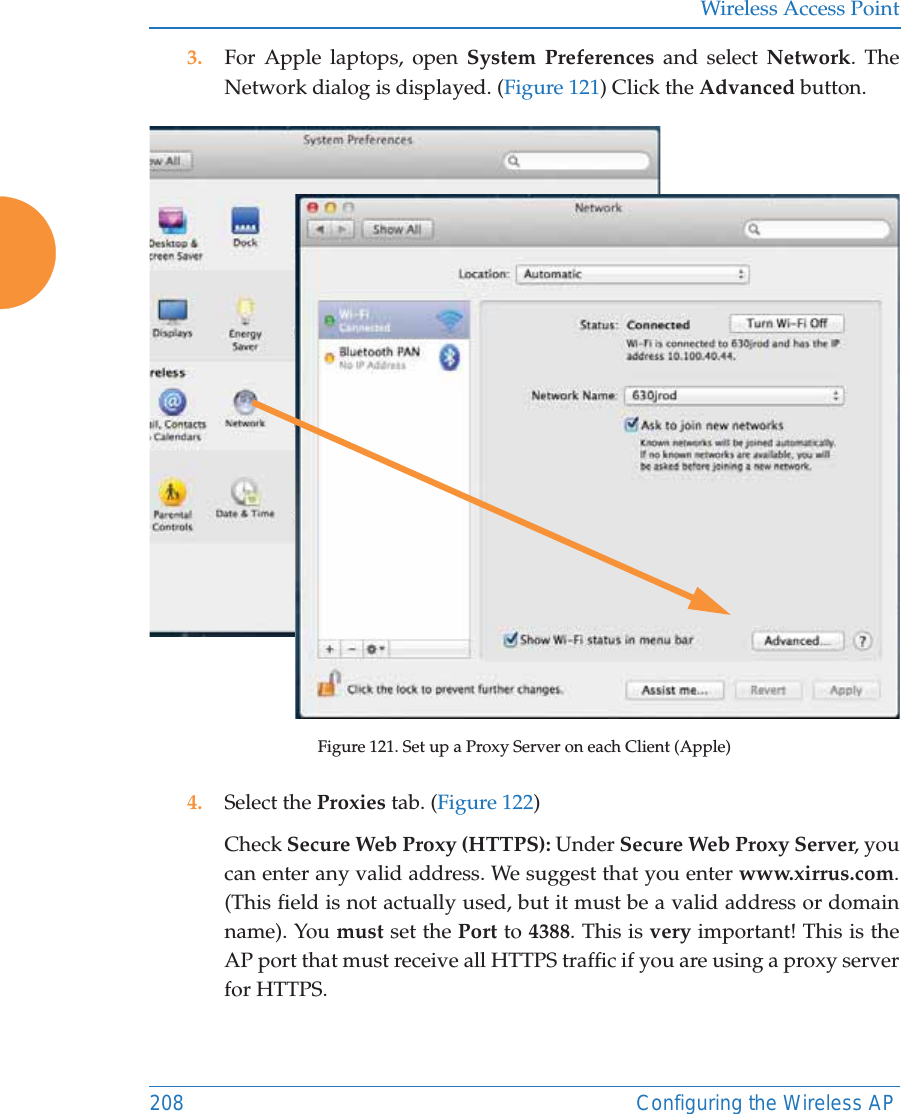 Wireless Access Point208 Configuring the Wireless AP3. For Apple laptops, open System Preferences and select Network. The Network dialog is displayed. (Figure 121) Click the Advanced button.Figure 121. Set up a Proxy Server on each Client (Apple)4. Select the Proxies tab. (Figure 122) Check Secure Web Proxy (HTTPS): Under Secure Web Proxy Server, you can enter any valid address. We suggest that you enter www.xirrus.com. (This field is not actually used, but it must be a valid address or domain name). You must set the Port to 4388. This is very important! This is the AP port that must receive all HTTPS traffic if you are using a proxy server for HTTPS.