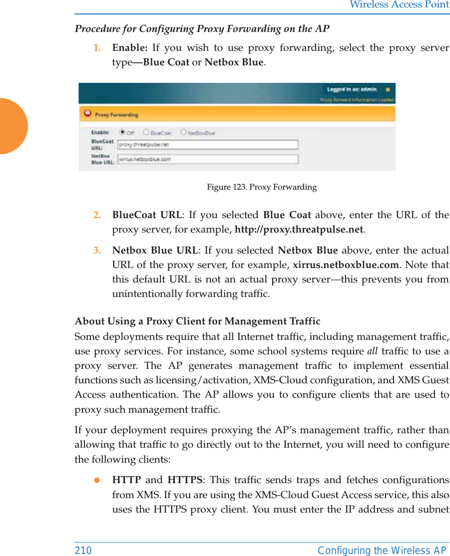 Wireless Access Point210 Configuring the Wireless APProcedure for Configuring Proxy Forwarding on the AP1. Enable:  If you wish to use proxy forwarding, select the proxy server type—Blue Coat or Netbox Blue.Figure 123. Proxy Forwarding2. BlueCoat URL: If you selected Blue Coat above, enter the URL of the proxy server, for example, http://proxy.threatpulse.net.3. Netbox Blue URL: If you selected Netbox Blue above, enter the actual URL of the proxy server, for example, xirrus.netboxblue.com. Note that this default URL is not an actual proxy server—this prevents you fromunintentionally forwarding traffic.About Using a Proxy Client for Management Traffic Some deployments require that all Internet traffic, including management traffic, use proxy services. For instance, some school systems require all traffic to use a proxy server. The AP generates management traffic to implement essential functions such as licensing/activation, XMS-Cloud configuration, and XMS Guest Access authentication. The AP allows you to configure clients that are used to proxy such management traffic. If your deployment requires proxying the AP’s management traffic, rather than allowing that traffic to go directly out to the Internet, you will need to configure the following clients:zHTTP and HTTPS: This traffic sends traps and fetches configurations from XMS. If you are using the XMS-Cloud Guest Access service, this also uses the HTTPS proxy client. You must enter the IP address and subnet 