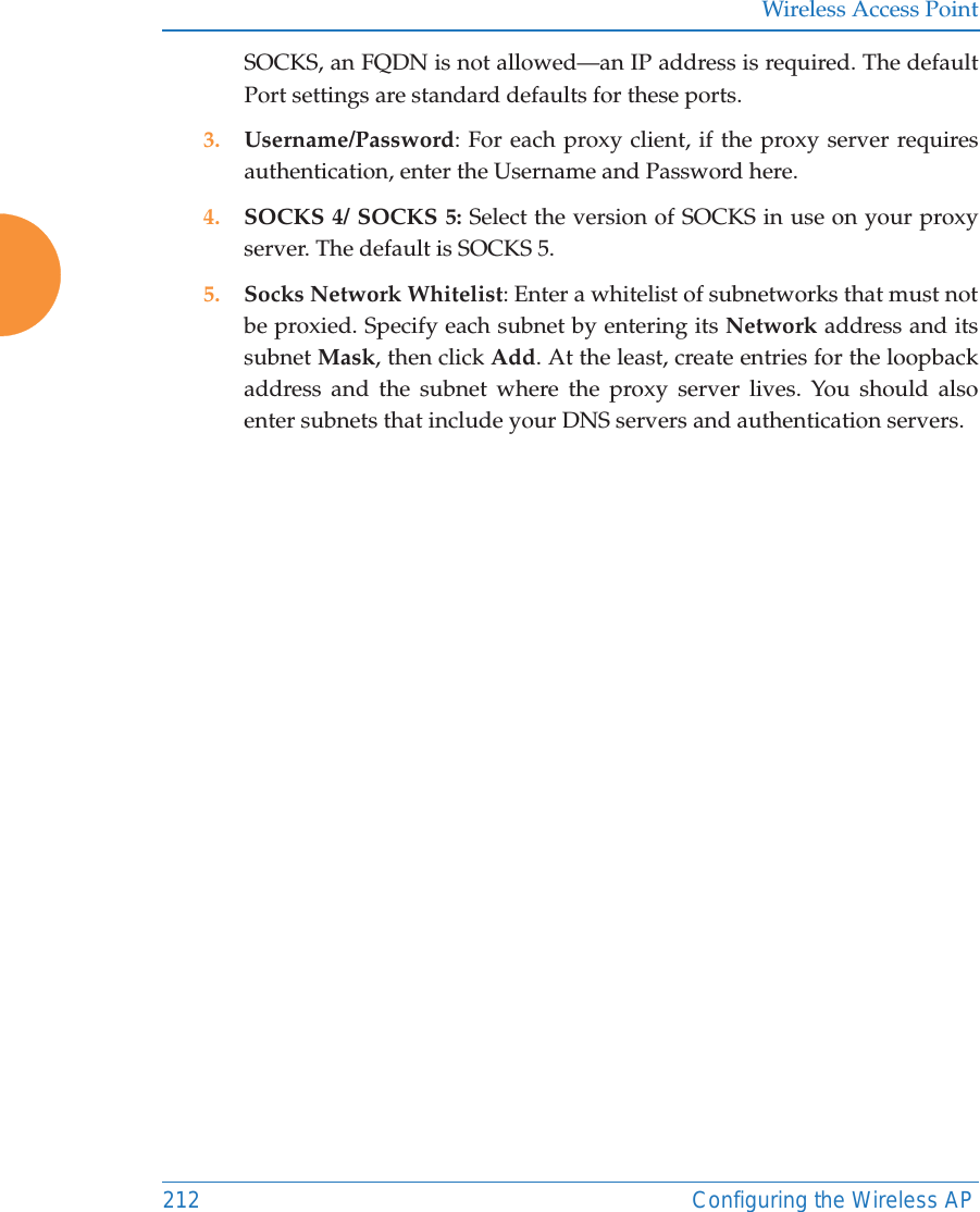 Wireless Access Point212 Configuring the Wireless APSOCKS, an FQDN is not allowed—an IP address is required. The default Port settings are standard defaults for these ports. 3. Username/Password: For each proxy client, if the proxy server requires authentication, enter the Username and Password here.4. SOCKS 4/ SOCKS 5: Select the version of SOCKS in use on your proxy server. The default is SOCKS 5. 5. Socks Network Whitelist: Enter a whitelist of subnetworks that must not be proxied. Specify each subnet by entering its Network address and its subnet Mask, then click Add. At the least, create entries for the loopback address and the subnet where the proxy server lives. You should also enter subnets that include your DNS servers and authentication servers.