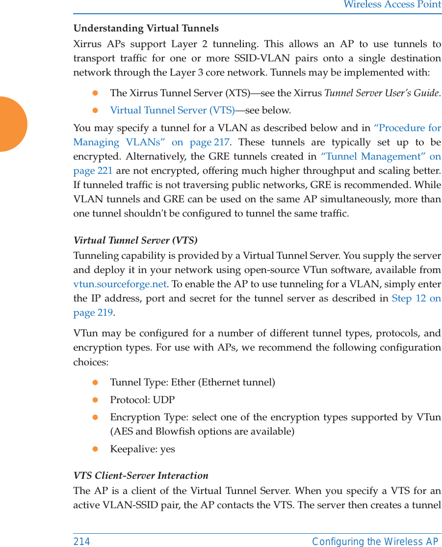 Wireless Access Point214 Configuring the Wireless APUnderstanding Virtual Tunnels Xirrus APs support Layer 2 tunneling. This allows an AP to use tunnels to transport traffic for one or more SSID-VLAN pairs onto a single destination network through the Layer 3 core network. Tunnels may be implemented with:zThe Xirrus Tunnel Server (XTS)—see the Xirrus Tunnel Server User’s Guide.zVirtual Tunnel Server (VTS)—see below.You may specify a tunnel for a VLAN as described below and in “Procedure for Managing VLANs” on page 217. These tunnels are typically set up to be encrypted. Alternatively, the GRE tunnels created in “Tunnel Management” on page 221 are not encrypted, offering much higher throughput and scaling better. If tunneled traffic is not traversing public networks, GRE is recommended. While VLAN tunnels and GRE can be used on the same AP simultaneously, more than one tunnel shouldn&apos;t be configured to tunnel the same traffic.Virtual Tunnel Server (VTS)Tunneling capability is provided by a Virtual Tunnel Server. You supply the server and deploy it in your network using open-source VTun software, available from vtun.sourceforge.net. To enable the AP to use tunneling for a VLAN, simply enter the IP address, port and secret for the tunnel server as described in Step 12 on page 219. VTun may be configured for a number of different tunnel types, protocols, and encryption types. For use with APs, we recommend the following configuration choices:zTunnel Type: Ether (Ethernet tunnel) zProtocol: UDPzEncryption Type: select one of the encryption types supported by VTun (AES and Blowfish options are available) zKeepalive: yesVTS Client-Server InteractionThe AP is a client of the Virtual Tunnel Server. When you specify a VTS for an active VLAN-SSID pair, the AP contacts the VTS. The server then creates a tunnel 