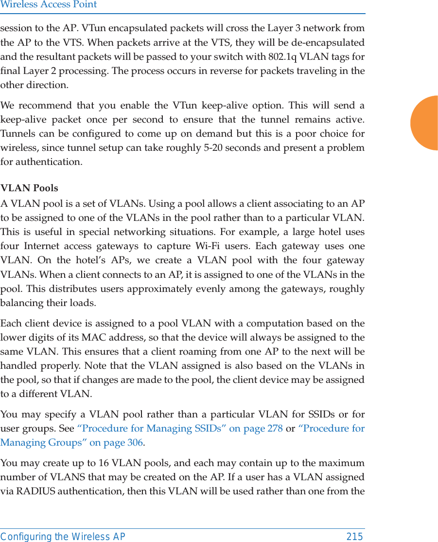 Wireless Access PointConfiguring the Wireless AP 215session to the AP. VTun encapsulated packets will cross the Layer 3 network from the AP to the VTS. When packets arrive at the VTS, they will be de-encapsulated and the resultant packets will be passed to your switch with 802.1q VLAN tags for final Layer 2 processing. The process occurs in reverse for packets traveling in the other direction. We recommend that you enable the VTun keep-alive option. This will send a keep-alive packet once per second to ensure that the tunnel remains active. Tunnels can be configured to come up on demand but this is a poor choice for wireless, since tunnel setup can take roughly 5-20 seconds and present a problem for authentication. VLAN PoolsA VLAN pool is a set of VLANs. Using a pool allows a client associating to an AP to be assigned to one of the VLANs in the pool rather than to a particular VLAN.This is useful in special networking situations. For example, a large hotel uses four Internet access gateways to capture Wi-Fi users. Each gateway uses one VLAN. On the hotel’s APs, we create a VLAN pool with the four gateway VLANs. When a client connects to an AP, it is assigned to one of the VLANs in the pool. This distributes users approximately evenly among the gateways, roughly balancing their loads. Each client device is assigned to a pool VLAN with a computation based on thelower digits of its MAC address, so that the device will always be assigned to the same VLAN. This ensures that a client roaming from one AP to the next will be handled properly. Note that the VLAN assigned is also based on the VLANs in the pool, so that if changes are made to the pool, the client device may be assigned to a different VLAN.You may specify a VLAN pool rather than a particular VLAN for SSIDs or foruser groups. See “Procedure for Managing SSIDs” on page 278 or “Procedure for Managing Groups” on page 306. You may create up to 16 VLAN pools, and each may contain up to the maximum number of VLANS that may be created on the AP. If a user has a VLAN assigned via RADIUS authentication, then this VLAN will be used rather than one from the 