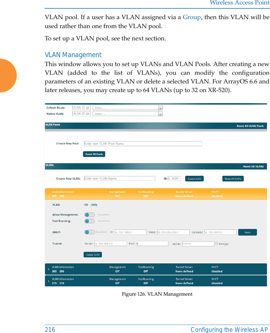 Wireless Access Point216 Configuring the Wireless APVLAN pool. If a user has a VLAN assigned via a Group, then this VLAN will be used rather than one from the VLAN pool.To set up a VLAN pool, see the next section.VLAN ManagementThis window allows you to set up VLANs and VLAN Pools. After creating a new VLAN (added to the list of VLANs), you can modify the configuration parameters of an existing VLAN or delete a selected VLAN. For ArrayOS 6.6 and later releases, you may create up to 64 VLANs (up to 32 on XR-520). Figure 126. VLAN Management 