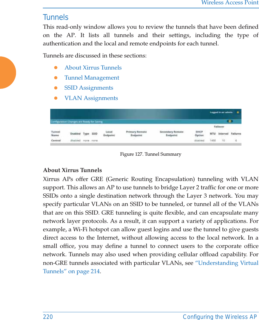 Wireless Access Point220 Configuring the Wireless APTunnelsThis read-only window allows you to review the tunnels that have been defined on the AP. It lists all tunnels and their settings, including the type of authentication and the local and remote endpoints for each tunnel. Tunnels are discussed in these sections:zAbout Xirrus TunnelszTunnel ManagementzSSID AssignmentszVLAN AssignmentsFigure 127. Tunnel SummaryAbout Xirrus Tunnels Xirrus APs offer GRE (Generic Routing Encapsulation) tunneling with VLAN support. This allows an AP to use tunnels to bridge Layer 2 traffic for one or more SSIDs onto a single destination network through the Layer 3 network. You may specify particular VLANs on an SSID to be tunneled, or tunnel all of the VLANs that are on this SSID. GRE tunneling is quite flexible, and can encapsulate many network layer protocols. As a result, it can support a variety of applications. For example, a Wi-Fi hotspot can allow guest logins and use the tunnel to give guests direct access to the Internet, without allowing access to the local network. In a small office, you may define a tunnel to connect users to the corporate office network. Tunnels may also used when providing cellular offload capability. For non-GRE tunnels associated with particular VLANs, see “Understanding Virtual Tunnels” on page 214. 
