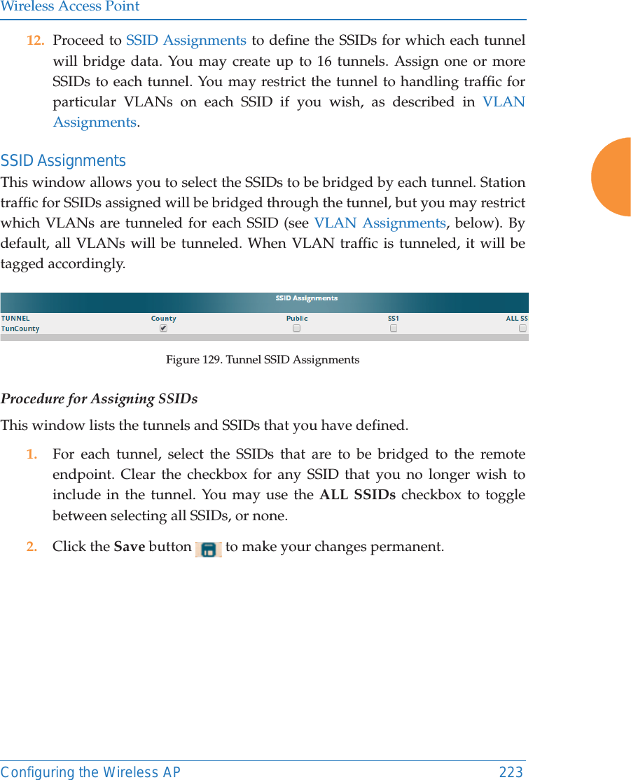 Wireless Access PointConfiguring the Wireless AP 22312. Proceed to SSID Assignments to define the SSIDs for which each tunnel will bridge data. You may create up to 16 tunnels. Assign one or more SSIDs to each tunnel. You may restrict the tunnel to handling traffic for particular VLANs on each SSID if you wish, as described in VLAN Assignments. SSID AssignmentsThis window allows you to select the SSIDs to be bridged by each tunnel. Station traffic for SSIDs assigned will be bridged through the tunnel, but you may restrict which VLANs are tunneled for each SSID (see VLAN Assignments, below). By default, all VLANs will be tunneled. When VLAN traffic is tunneled, it will be tagged accordingly.Figure 129. Tunnel SSID AssignmentsProcedure for Assigning SSIDs This window lists the tunnels and SSIDs that you have defined. 1. For each tunnel, select the SSIDs that are to be bridged to the remote endpoint. Clear the checkbox for any SSID that you no longer wish to include in the tunnel. You may use the ALL SSIDs checkbox to toggle between selecting all SSIDs, or none.2. Click the Save button   to make your changes permanent.