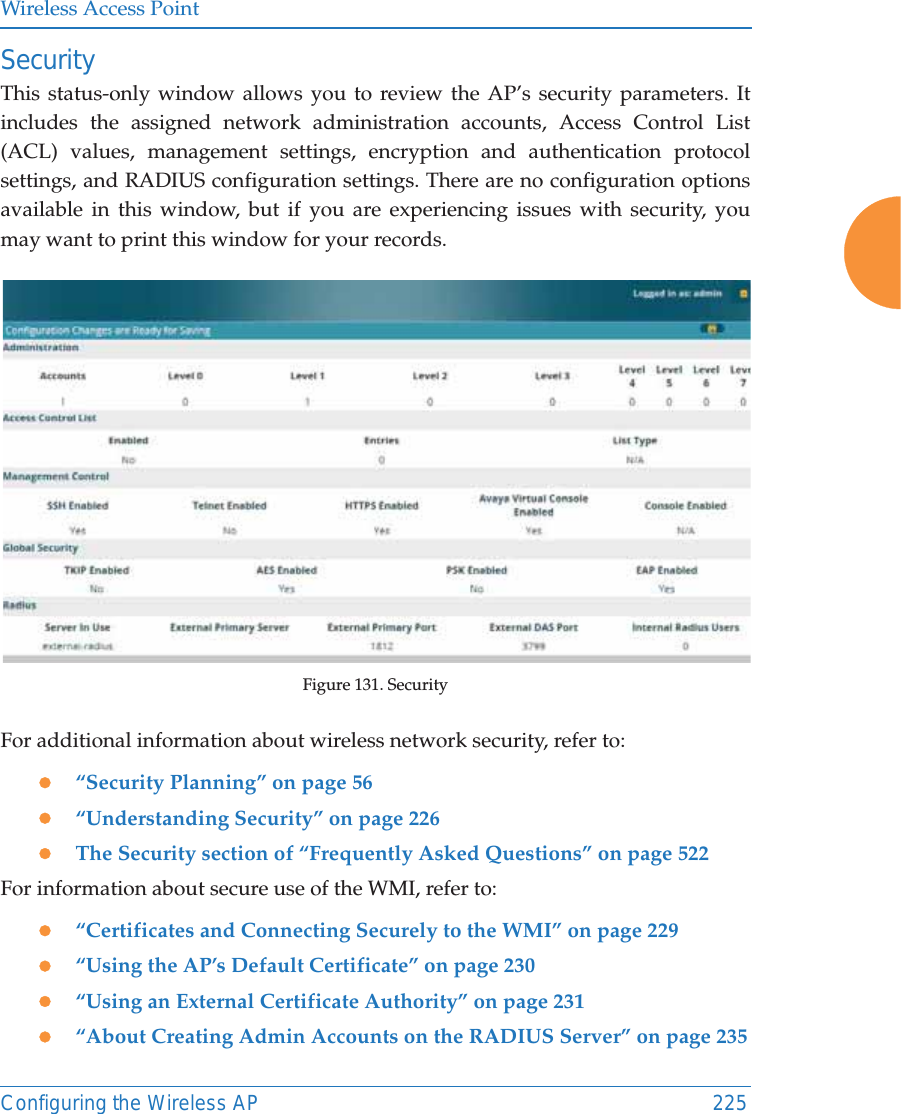 Wireless Access PointConfiguring the Wireless AP 225SecurityThis status-only window allows you to review the AP’s security parameters. It includes the assigned network administration accounts, Access Control List (ACL) values, management settings, encryption and authentication protocol settings, and RADIUS configuration settings. There are no configuration options available in this window, but if you are experiencing issues with security, you may want to print this window for your records.Figure 131. Security For additional information about wireless network security, refer to:z“Security Planning” on page 56z“Understanding Security” on page 226zThe Security section of “Frequently Asked Questions” on page 522For information about secure use of the WMI, refer to:z“Certificates and Connecting Securely to the WMI” on page 229z“Using the AP’s Default Certificate” on page 230z“Using an External Certificate Authority” on page 231z“About Creating Admin Accounts on the RADIUS Server” on page 235
