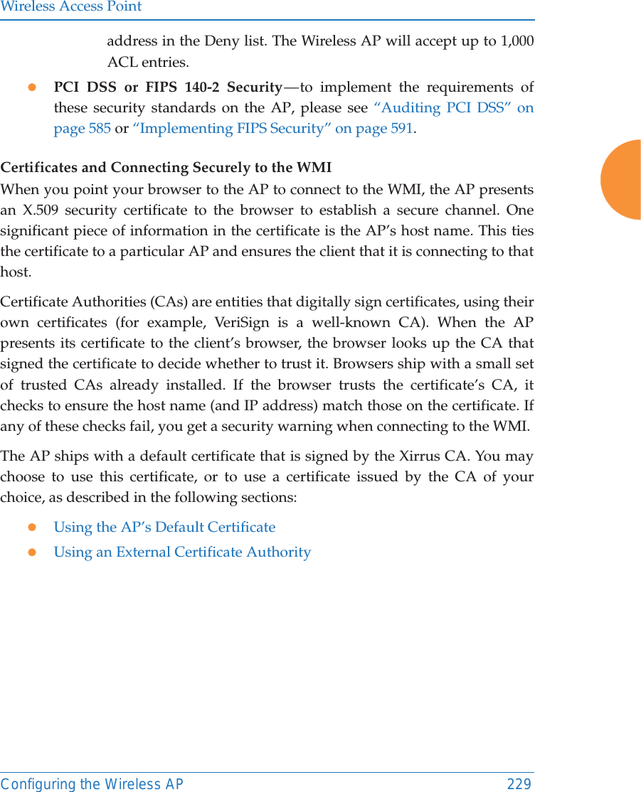 Wireless Access PointConfiguring the Wireless AP 229address in the Deny list. The Wireless AP will accept up to 1,000 ACL entries. zPCI DSS or FIPS 140-2 Security — to implement the requirements of these security standards on the AP, please see “Auditing PCI DSS” on page 585 or “Implementing FIPS Security” on page 591. Certificates and Connecting Securely to the WMIWhen you point your browser to the AP to connect to the WMI, the AP presents an X.509 security certificate to the browser to establish a secure channel. One significant piece of information in the certificate is the AP’s host name. This ties the certificate to a particular AP and ensures the client that it is connecting to that host.Certificate Authorities (CAs) are entities that digitally sign certificates, using their own certificates (for example, VeriSign is a well-known CA). When the AP presents its certificate to the client’s browser, the browser looks up the CA that signed the certificate to decide whether to trust it. Browsers ship with a small set of trusted CAs already installed. If the browser trusts the certificate’s CA, it checks to ensure the host name (and IP address) match those on the certificate. If any of these checks fail, you get a security warning when connecting to the WMI. The AP ships with a default certificate that is signed by the Xirrus CA. You may choose to use this certificate, or to use a certificate issued by the CA of your choice, as described in the following sections:zUsing the AP’s Default CertificatezUsing an External Certificate Authority