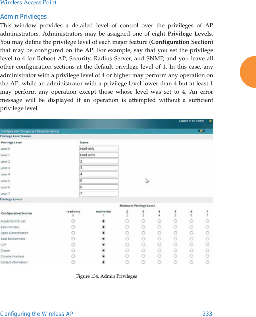 Wireless Access PointConfiguring the Wireless AP 233Admin PrivilegesThis window provides a detailed level of control over the privileges of AP administrators. Administrators may be assigned one of eight Privilege Levels. You may define the privilege level of each major feature (Configuration Section) that may be configured on the AP. For example, say that you set the privilege level to 4 for Reboot AP, Security, Radius Server, and SNMP, and you leave all other configuration sections at the default privilege level of 1. In this case, any administrator with a privilege level of 4 or higher may perform any operation on the AP, while an administrator with a privilege level lower than 4 but at least 1 may perform any operation except those whose level was set to 4. An error message will be displayed if an operation is attempted without a sufficient privilege level.  Figure 134. Admin Privileges