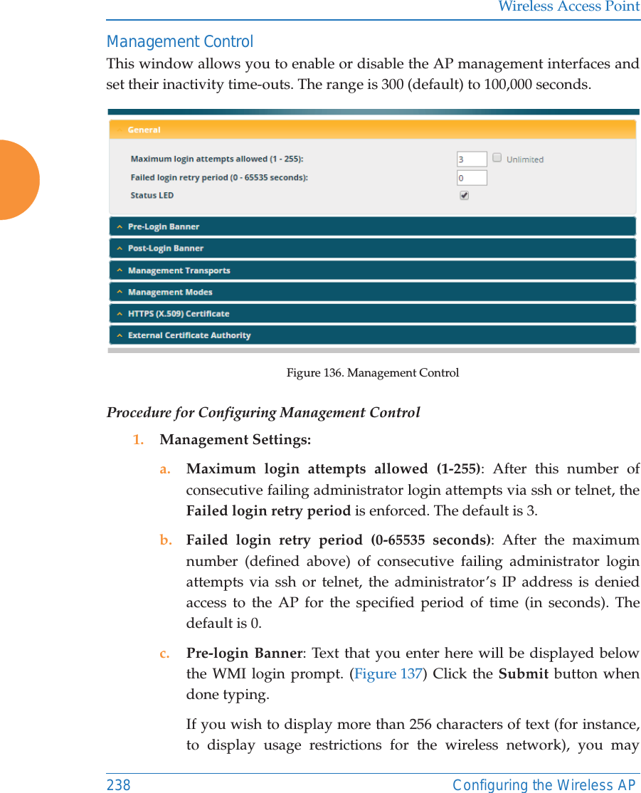 Wireless Access Point238 Configuring the Wireless APManagement ControlThis window allows you to enable or disable the AP management interfaces and set their inactivity time-outs. The range is 300 (default) to 100,000 seconds. Figure 136. Management Control Procedure for Configuring Management Control1. Management Settings:a. Maximum login attempts allowed (1-255): After this number of consecutive failing administrator login attempts via ssh or telnet, the Failed login retry period is enforced. The default is 3. b. Failed login retry period (0-65535 seconds): After the maximum number (defined above) of consecutive failing administrator login attempts via ssh or telnet, the administrator’s IP address is denied access to the AP for the specified period of time (in seconds). The default is 0. c. Pre-login Banner: Text that you enter here will be displayed below the WMI login prompt. (Figure 137) Click the Submit button when done typing. If you wish to display more than 256 characters of text (for instance, to display usage restrictions for the wireless network), you may 