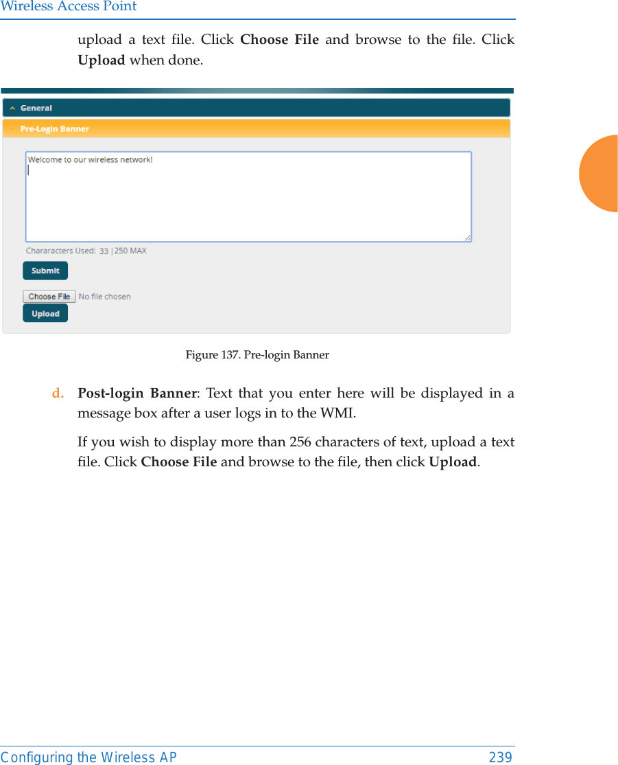 Wireless Access PointConfiguring the Wireless AP 239upload a text file. Click Choose File and browse to the file. Click Upload when done. Figure 137. Pre-login Bannerd. Post-login Banner: Text that you enter here will be displayed in a message box after a user logs in to the WMI. If you wish to display more than 256 characters of text, upload a text file. Click Choose File and browse to the file, then click Upload. 