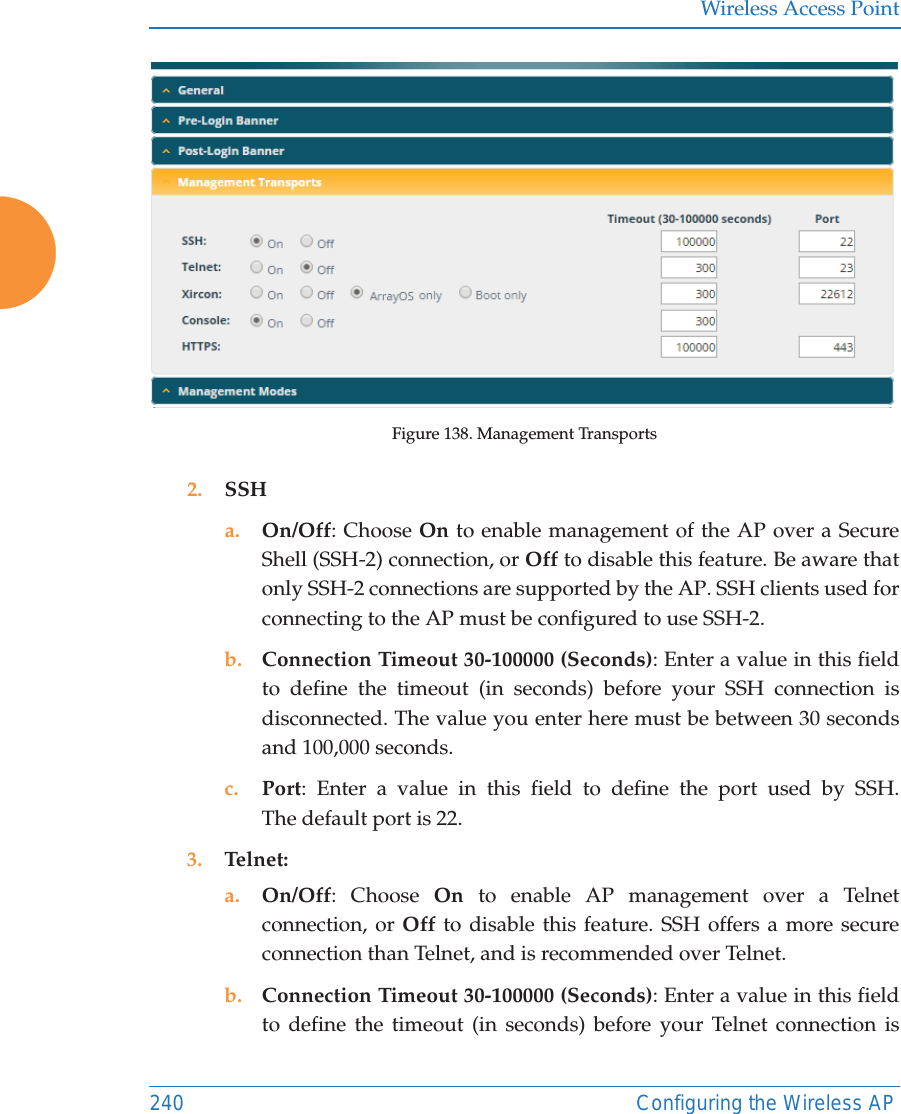 Wireless Access Point240 Configuring the Wireless APFigure 138. Management Transports2. SSHa. On/Off: Choose On to enable management of the AP over a Secure Shell (SSH-2) connection, or Off to disable this feature. Be aware that only SSH-2 connections are supported by the AP. SSH clients used for connecting to the AP must be configured to use SSH-2. b. Connection Timeout 30-100000 (Seconds): Enter a value in this field to define the timeout (in seconds) before your SSH connection is disconnected. The value you enter here must be between 30 seconds and 100,000 seconds.c. Port: Enter a value in this field to define the port used by SSH. The default port is 22.3. Telnet:a. On/Off: Choose On to enable AP management over a Telnet connection, or Off to disable this feature. SSH offers a more secure connection than Telnet, and is recommended over Telnet. b. Connection Timeout 30-100000 (Seconds): Enter a value in this field to define the timeout (in seconds) before your Telnet connection is 
