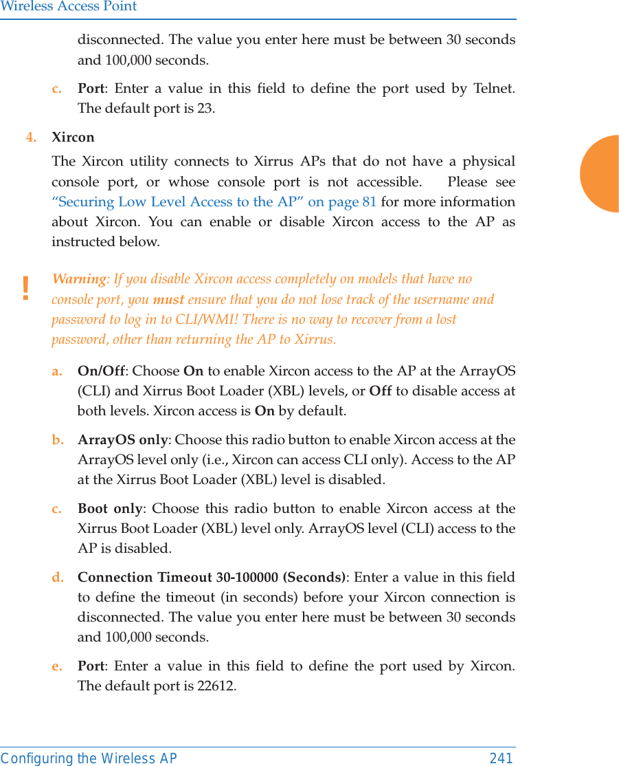 Wireless Access PointConfiguring the Wireless AP 241disconnected. The value you enter here must be between 30 seconds and 100,000 seconds.c. Port: Enter a value in this field to define the port used by Telnet. The default port is 23.4. XirconThe Xircon utility connects to Xirrus APs that do not have a physical console port, or whose console port is not accessible.   Please see “Securing Low Level Access to the AP” on page 81 for more information about Xircon. You can enable or disable Xircon access to the AP as instructed below. a. On/Off: Choose On to enable Xircon access to the AP at the ArrayOS(CLI) and Xirrus Boot Loader (XBL) levels, or Off to disable access at both levels. Xircon access is On by default. b. ArrayOS only: Choose this radio button to enable Xircon access at the ArrayOS level only (i.e., Xircon can access CLI only). Access to the AP at the Xirrus Boot Loader (XBL) level is disabled. c. Boot only: Choose this radio button to enable Xircon access at the Xirrus Boot Loader (XBL) level only. ArrayOS level (CLI) access to the AP is disabled. d. Connection Timeout 30-100000 (Seconds): Enter a value in this field to define the timeout (in seconds) before your Xircon connection is disconnected. The value you enter here must be between 30 seconds and 100,000 seconds.e. Port: Enter a value in this field to define the port used by Xircon. The default port is 22612.!Warning: If you disable Xircon access completely on models that have no console port, you must ensure that you do not lose track of the username and password to log in to CLI/WMI! There is no way to recover from a lost password, other than returning the AP to Xirrus.