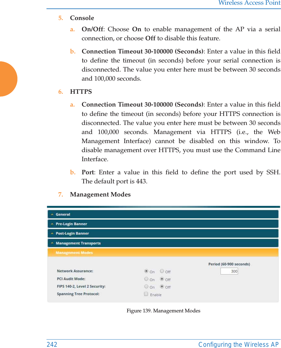 Wireless Access Point242 Configuring the Wireless AP5. Consolea. On/Off: Choose On to enable management of the AP via a serial connection, or choose Off to disable this feature.b. Connection Timeout 30-100000 (Seconds): Enter a value in this field to define the timeout (in seconds) before your serial connection is disconnected. The value you enter here must be between 30 seconds and 100,000 seconds.6. HTTPSa. Connection Timeout 30-100000 (Seconds): Enter a value in this field to define the timeout (in seconds) before your HTTPS connection is disconnected. The value you enter here must be between 30 seconds and 100,000 seconds. Management via HTTPS (i.e., the Web Management Interface) cannot be disabled on this window. To disable management over HTTPS, you must use the Command Line Interface. b. Port: Enter a value in this field to define the port used by SSH. The default port is 443.7. Management ModesFigure 139. Management Modes