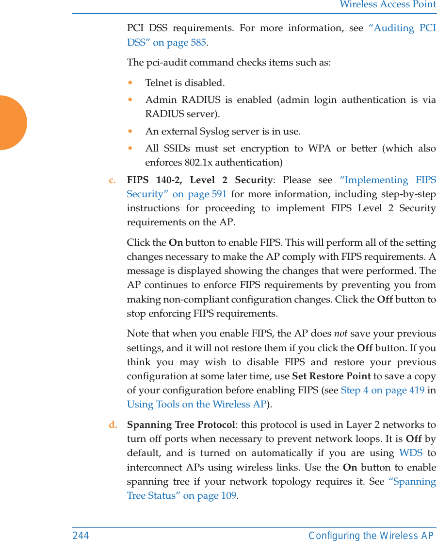 Wireless Access Point244 Configuring the Wireless APPCI DSS requirements. For more information, see “Auditing PCI DSS” on page 585.The pci-audit command checks items such as: •Telnet is disabled.•Admin RADIUS is enabled (admin login authentication is via RADIUS server).•An external Syslog server is in use. •All SSIDs must set encryption to WPA or better (which also enforces 802.1x authentication)c. FIPS 140-2, Level 2 Security: Please see “Implementing FIPS Security” on page 591 for more information, including step-by-step instructions for proceeding to implement FIPS Level 2 Security requirements on the AP.Click the On button to enable FIPS. This will perform all of the setting changes necessary to make the AP comply with FIPS requirements. A message is displayed showing the changes that were performed. The AP continues to enforce FIPS requirements by preventing you from making non-compliant configuration changes. Click the Off button to stop enforcing FIPS requirements. Note that when you enable FIPS, the AP does not save your previous settings, and it will not restore them if you click the Off button. If you think you may wish to disable FIPS and restore your previous configuration at some later time, use Set Restore Point to save a copy of your configuration before enabling FIPS (see Step 4 on page 419 in Using Tools on the Wireless AP). d. Spanning Tree Protocol: this protocol is used in Layer 2 networks to turn off ports when necessary to prevent network loops. It is Off by default, and is turned on automatically if you are using WDS to interconnect APs using wireless links. Use the On button to enable spanning tree if your network topology requires it. See “Spanning Tree Status” on page 109. 