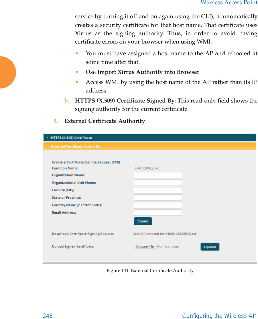 Wireless Access Point246 Configuring the Wireless APservice by turning it off and on again using the CLI), it automatically creates a security certificate for that host name. That certificate uses Xirrus as the signing authority. Thus, in order to avoid having certificate errors on your browser when using WMI:•You must have assigned a host name to the AP and rebooted at some time after that.•Use Import Xirrus Authority into Browser•Access WMI by using the host name of the AP rather than its IP address. b. HTTPS (X.509) Certificate Signed By: This read-only field shows the signing authority for the current certificate.9. External Certificate AuthorityFigure 141. External Certificate Authority