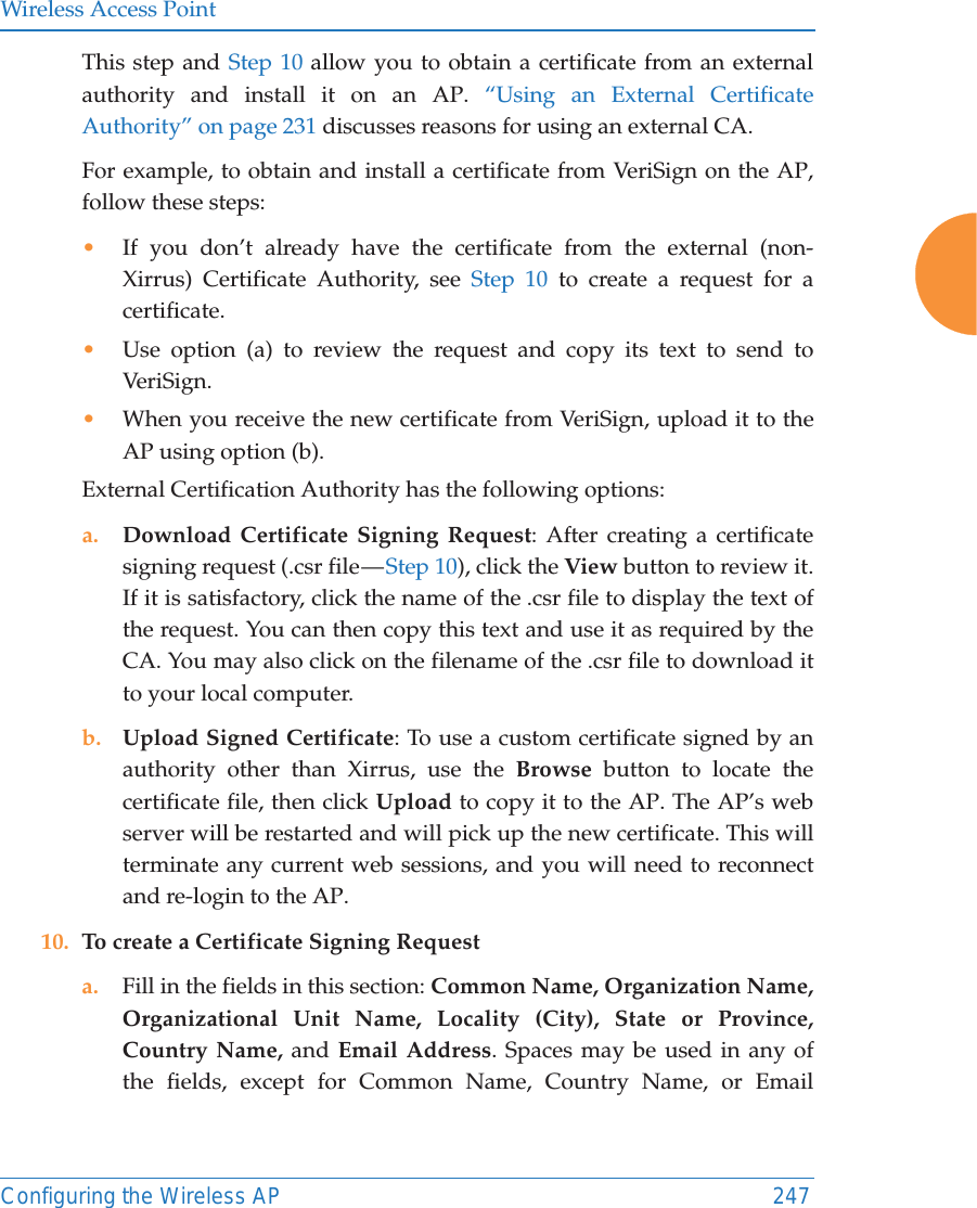 Wireless Access PointConfiguring the Wireless AP 247This step and Step 10 allow you to obtain a certificate from an external authority and install it on an AP. “Using an External Certificate Authority” on page 231 discusses reasons for using an external CA. For example, to obtain and install a certificate from VeriSign on the AP, follow these steps:•If you don’t already have the certificate from the external (non-Xirrus) Certificate Authority, see Step 10 to create a request for a certificate. •Use option (a) to review the request and copy its text to send to Ver iS ign.  •When you receive the new certificate from VeriSign, upload it to the AP using option (b). External Certification Authority has the following options:a. Download Certificate Signing Request: After creating a certificate signing request (.csr file — Step 10), click the View button to review it. If it is satisfactory, click the name of the .csr file to display the text of the request. You can then copy this text and use it as required by the CA. You may also click on the filename of the .csr file to download it to your local computer. b. Upload Signed Certificate: To use a custom certificate signed by an authority other than Xirrus, use the Browse button to locate the certificate file, then click Upload to copy it to the AP. The AP’s web server will be restarted and will pick up the new certificate. This will terminate any current web sessions, and you will need to reconnect and re-login to the AP. 10. To create a Certificate Signing Request a. Fill in the fields in this section: Common Name, Organization Name, Organizational Unit Name, Locality (City), State or Province, Country Name, and Email Address. Spaces may be used in any of the fields, except for Common Name, Country Name, or Email 