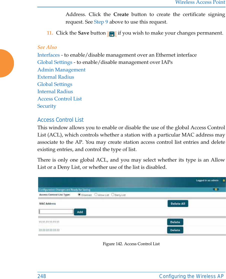 Wireless Access Point248 Configuring the Wireless APAddress. Click the Create button to create the certificate signing request. See Step 9 above to use this request. 11. Click the Save button   if you wish to make your changes permanent.See AlsoInterfaces - to enable/disable management over an Ethernet interfaceGlobal Settings - to enable/disable management over IAPs Admin ManagementExternal RadiusGlobal SettingsInternal RadiusAccess Control ListSecurityAccess Control ListThis window allows you to enable or disable the use of the global Access Control List (ACL), which controls whether a station with a particular MAC address may associate to the AP. You may create station access control list entries and delete existing entries, and control the type of list. There is only one global ACL, and you may select whether its type is an Allow List or a Deny List, or whether use of the list is disabled. Figure 142. Access Control List 