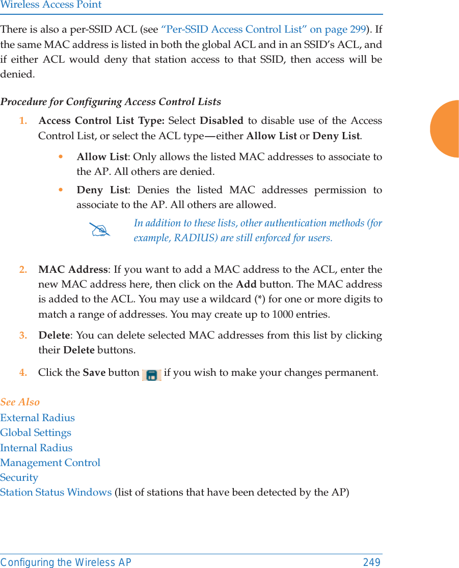 Wireless Access PointConfiguring the Wireless AP 249There is also a per-SSID ACL (see “Per-SSID Access Control List” on page 299). If the same MAC address is listed in both the global ACL and in an SSID’s ACL, and if either ACL would deny that station access to that SSID, then access will be denied.Procedure for Configuring Access Control Lists1. Access Control List Type: Select Disabled to disable use of the Access Control List, or select the ACL type — either Allow List or Deny List. •Allow List: Only allows the listed MAC addresses to associate to the AP. All others are denied.•Deny List: Denies the listed MAC addresses permission to associate to the AP. All others are allowed.2. MAC Address: If you want to add a MAC address to the ACL, enter the new MAC address here, then click on the Add button. The MAC address is added to the ACL. You may use a wildcard (*) for one or more digits to match a range of addresses. You may create up to 1000 entries. 3. Delete: You can delete selected MAC addresses from this list by clicking their Delete buttons.4. Click the Save button   if you wish to make your changes permanent.See AlsoExternal RadiusGlobal SettingsInternal RadiusManagement ControlSecurityStation Status Windows (list of stations that have been detected by the AP) #In addition to these lists, other authentication methods (for example, RADIUS) are still enforced for users.