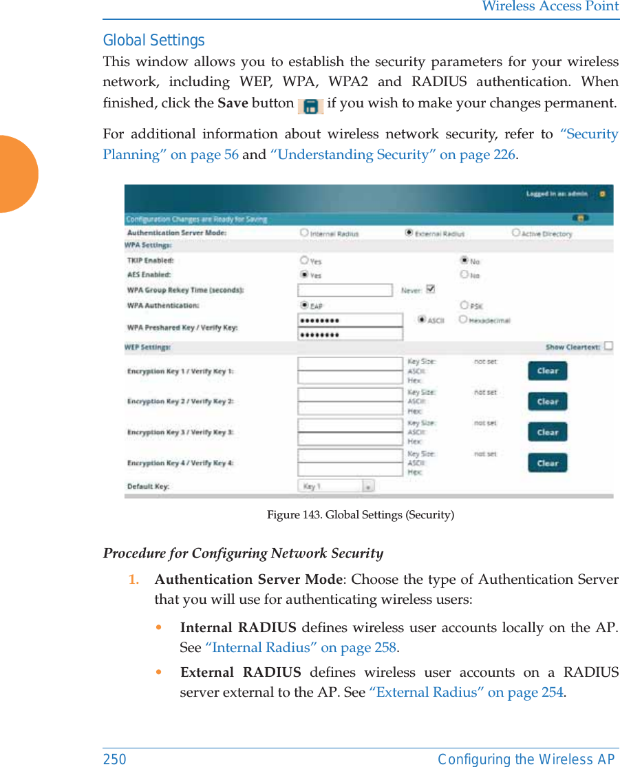 Wireless Access Point250 Configuring the Wireless APGlobal SettingsThis window allows you to establish the security parameters for your wireless network, including WEP, WPA, WPA2 and RADIUS authentication. When finished, click the Save button   if you wish to make your changes permanent.For additional information about wireless network security, refer to “Security Planning” on page 56 and “Understanding Security” on page 226.Figure 143. Global Settings (Security)Procedure for Configuring Network Security1. Authentication Server Mode: Choose the type of Authentication Server that you will use for authenticating wireless users: •Internal RADIUS defines wireless user accounts locally on the AP. See “Internal Radius” on page 258.•External RADIUS defines wireless user accounts on a RADIUS server external to the AP. See “External Radius” on page 254. 