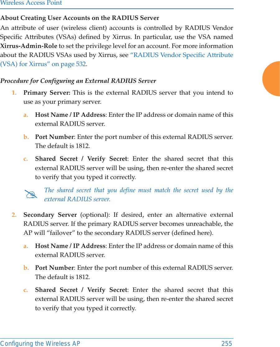 Wireless Access PointConfiguring the Wireless AP 255About Creating User Accounts on the RADIUS Server An attribute of user (wireless client) accounts is controlled by RADIUS Vendor Specific Attributes (VSAs) defined by Xirrus. In particular, use the VSA namedXirrus-Admin-Role to set the privilege level for an account. For more information about the RADIUS VSAs used by Xirrus, see “RADIUS Vendor Specific Attribute (VSA) for Xirrus” on page 532. Procedure for Configuring an External RADIUS Server1. Primary Server: This is the external RADIUS server that you intend to use as your primary server.a. Host Name / IP Address: Enter the IP address or domain name of this external RADIUS server.b. Port Number: Enter the port number of this external RADIUS server. The default is 1812.c. Shared Secret / Verify Secret: Enter the shared secret that this external RADIUS server will be using, then re-enter the shared secret to verify that you typed it correctly.2. Secondary Server (optional): If desired, enter an alternative external RADIUS server. If the primary RADIUS server becomes unreachable, the AP will “failover” to the secondary RADIUS server (defined here).a. Host Name / IP Address: Enter the IP address or domain name of this external RADIUS server.b. Port Number: Enter the port number of this external RADIUS server. The default is 1812.c. Shared Secret / Verify Secret: Enter the shared secret that this external RADIUS server will be using, then re-enter the shared secret to verify that you typed it correctly.#The shared secret that you define must match the secret used by the external RADIUS server.