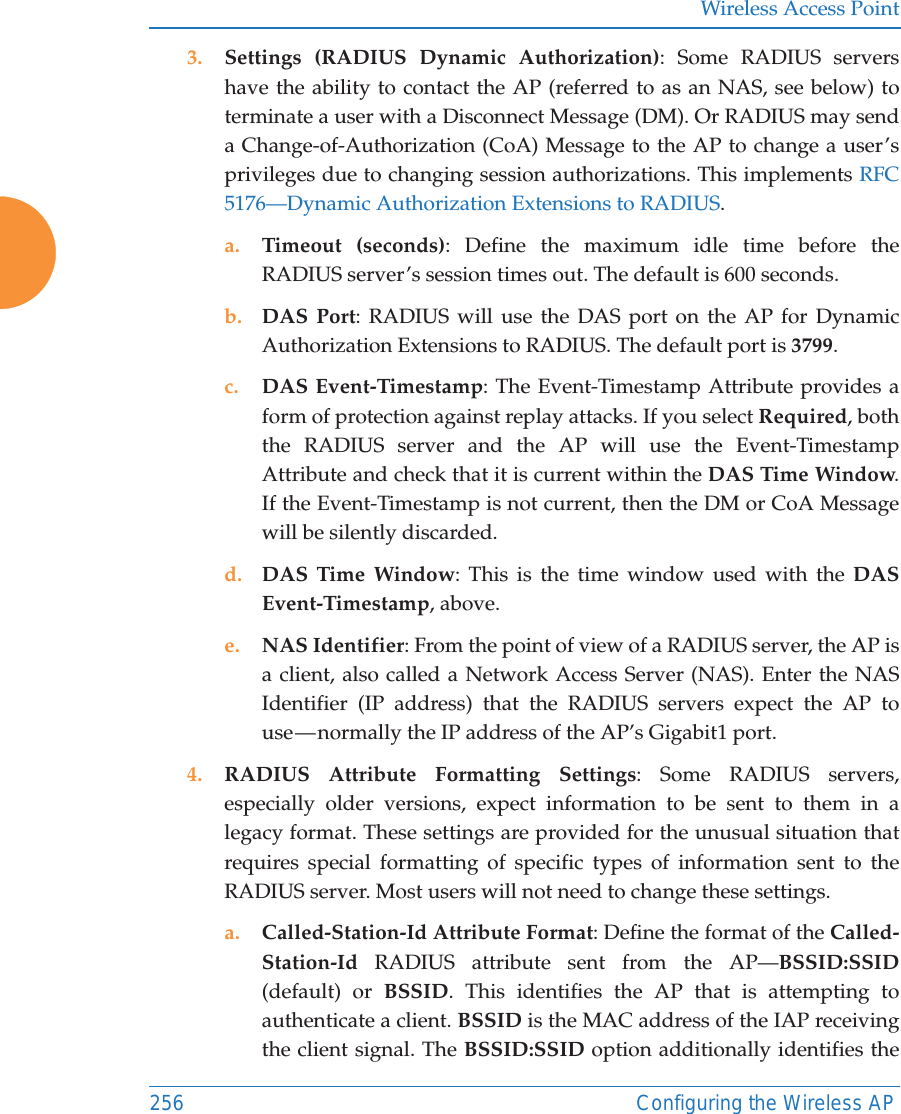 Wireless Access Point256 Configuring the Wireless AP3. Settings (RADIUS Dynamic Authorization): Some RADIUS servers have the ability to contact the AP (referred to as an NAS, see below) to terminate a user with a Disconnect Message (DM). Or RADIUS may send a Change-of-Authorization (CoA) Message to the AP to change a user’s privileges due to changing session authorizations. This implements RFC 5176—Dynamic Authorization Extensions to RADIUS. a. Timeout (seconds): Define the maximum idle time before the RADIUS server’s session times out. The default is 600 seconds.b. DAS Port: RADIUS will use the DAS port on the AP for Dynamic Authorization Extensions to RADIUS. The default port is 3799.c. DAS Event-Timestamp: The Event-Timestamp Attribute provides a form of protection against replay attacks. If you select Required, both the RADIUS server and the AP will use the Event-Timestamp Attribute and check that it is current within the DAS Time Window. If the Event-Timestamp is not current, then the DM or CoA Message will be silently discarded. d. DAS Time Window: This is the time window used with the DAS Event-Timestamp, above. e. NAS Identifier: From the point of view of a RADIUS server, the AP is a client, also called a Network Access Server (NAS). Enter the NAS Identifier (IP address) that the RADIUS servers expect the AP to use — normally the IP address of the AP’s Gigabit1 port. 4. RADIUS Attribute Formatting Settings: Some RADIUS servers, especially older versions, expect information to be sent to them in a legacy format. These settings are provided for the unusual situation that requires special formatting of specific types of information sent to the RADIUS server. Most users will not need to change these settings.a. Called-Station-Id Attribute Format: Define the format of the Called-Station-Id  RADIUS attribute sent from the AP—BSSID:SSID(default) or BSSID. This identifies the AP that is attempting to authenticate a client. BSSID is the MAC address of the IAP receiving the client signal. The BSSID:SSID option additionally identifies the 