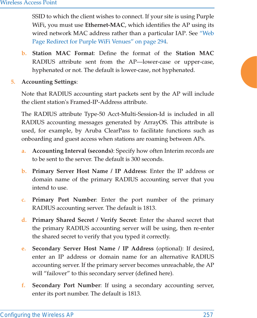 Wireless Access PointConfiguring the Wireless AP 257SSID to which the client wishes to connect. If your site is using Purple WiFi, you must use Ethernet-MAC, which identifies the AP using its wired network MAC address rather than a particular IAP. See “Web Page Redirect for Purple WiFi Venues” on page 294.b. Station MAC Format: Define the format of the Station MAC RADIUS attribute sent from the AP—lower-case or upper-case, hyphenated or not. The default is lower-case, not hyphenated. 5. Accounting Settings: Note that RADIUS accounting start packets sent by the AP will include the client station&apos;s Framed-IP-Address attribute.The RADIUS attribute Type-50 Acct-Multi-Session-Id is included in all RADIUS accounting messages generated by ArrayOS. This attribute is used, for example, by Aruba ClearPass to facilitate functions such as onboarding and guest access when stations are roaming between APs. a. Accounting Interval (seconds): Specify how often Interim records are to be sent to the server. The default is 300 seconds.b. Primary Server Host Name / IP Address: Enter the IP address or domain name of the primary RADIUS accounting server that you intend to use.c. Primary Port Number: Enter the port number of the primary RADIUS accounting server. The default is 1813.d. Primary Shared Secret / Verify Secret: Enter the shared secret that the primary RADIUS accounting server will be using, then re-enter the shared secret to verify that you typed it correctly.e. Secondary Server Host Name / IP Address (optional): If desired, enter an IP address or domain name for an alternative RADIUS accounting server. If the primary server becomes unreachable, the AP will “failover” to this secondary server (defined here).f. Secondary Port Number: If using a secondary accounting server, enter its port number. The default is 1813.