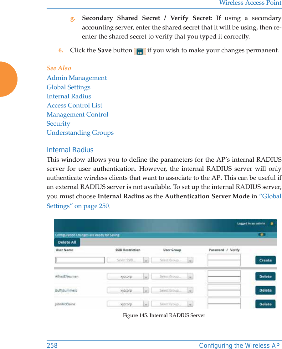 Wireless Access Point258 Configuring the Wireless APg. Secondary Shared Secret / Verify Secret: If using a secondary accounting server, enter the shared secret that it will be using, then re-enter the shared secret to verify that you typed it correctly.6. Click the Save button   if you wish to make your changes permanent.See AlsoAdmin ManagementGlobal SettingsInternal RadiusAccess Control ListManagement ControlSecurityUnderstanding GroupsInternal Radius This window allows you to define the parameters for the AP’s internal RADIUS server for user authentication. However, the internal RADIUS server will only authenticate wireless clients that want to associate to the AP. This can be useful if an external RADIUS server is not available. To set up the internal RADIUS server, you must choose Internal Radius as the Authentication Server Mode in “Global Settings” on page 250.Figure 145. Internal RADIUS Server 