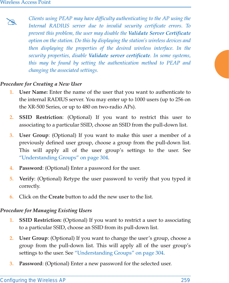 Wireless Access PointConfiguring the Wireless AP 259Procedure for Creating a New User1. User Name: Enter the name of the user that you want to authenticate to the internal RADIUS server. You may enter up to 1000 users (up to 256 on the XR-500 Series, or up to 480 on two-radio APs).2. SSID Restriction: (Optional) If you want to restrict this user to associating to a particular SSID, choose an SSID from the pull-down list.3. User Group: (Optional) If you want to make this user a member of a previously defined user group, choose a group from the pull-down list. This will apply all of the user group’s settings to the user. See “Understanding Groups” on page 304. 4. Password: (Optional) Enter a password for the user.5. Verify: (Optional) Retype the user password to verify that you typed it correctly.6. Click on the Create button to add the new user to the list.Procedure for Managing Existing Users1. SSID Restriction: (Optional) If you want to restrict a user to associating to a particular SSID, choose an SSID from its pull-down list.2. User Group: (Optional) If you want to change the user’s group, choose a group from the pull-down list. This will apply all of the user group’s settings to the user. See “Understanding Groups” on page 304. 3. Password: (Optional) Enter a new password for the selected user.#Clients using PEAP may have difficulty authenticating to the AP using the Internal RADIUS server due to invalid security certificate errors. To prevent this problem, the user may disable the Validate Server Certificateoption on the station. Do this by displaying the station’s wireless devices and then displaying the properties of the desired wireless interface. In the security properties, disable Validate server certificate. In some systems, this may be found by setting the authentication method to PEAP and changing the associated settings. 