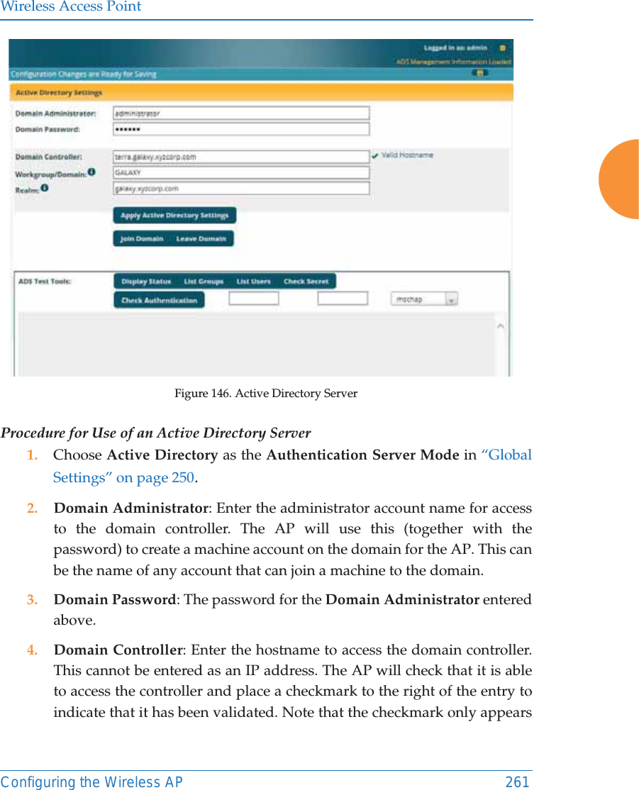 Wireless Access PointConfiguring the Wireless AP 261Figure 146. Active Directory Server Procedure for Use of an Active Directory Server1. Choose Active Directory as the Authentication Server Mode in “Global Settings” on page 250.2. Domain Administrator: Enter the administrator account name for access to the domain controller. The AP will use this (together with the password) to create a machine account on the domain for the AP. This can be the name of any account that can join a machine to the domain. 3. Domain Password: The password for the Domain Administrator entered above. 4. Domain Controller: Enter the hostname to access the domain controller. This cannot be entered as an IP address. The AP will check that it is able to access the controller and place a checkmark to the right of the entry to indicate that it has been validated. Note that the checkmark only appears 