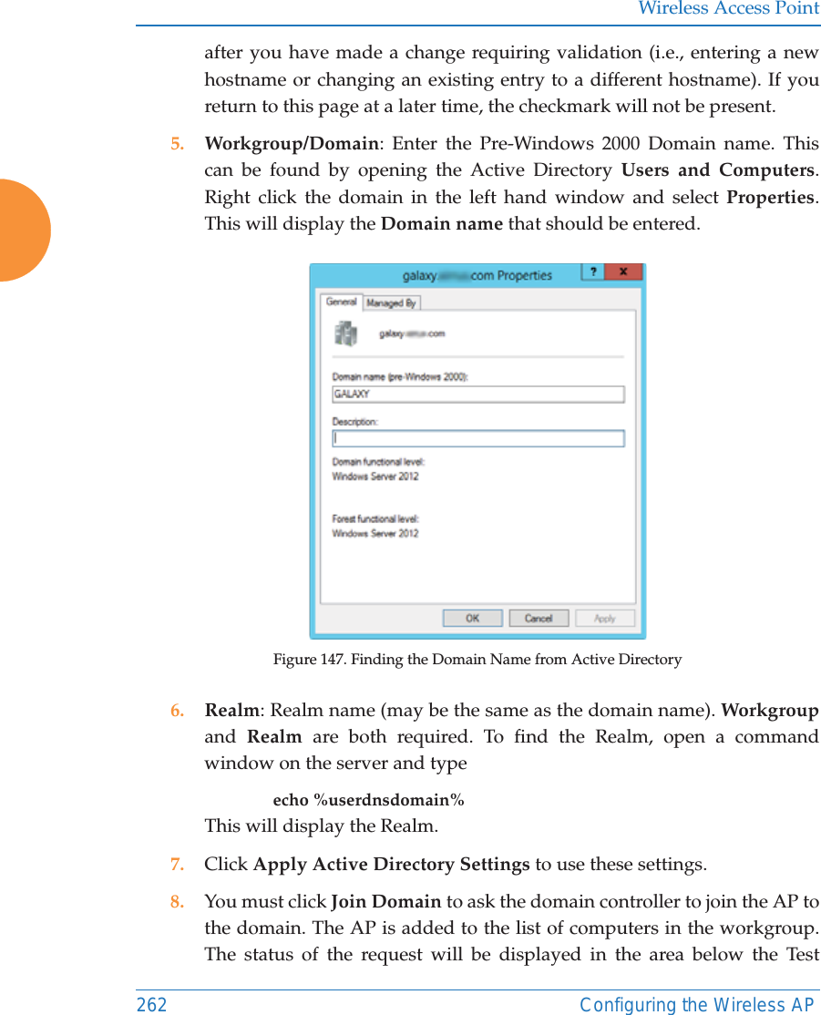 Wireless Access Point262 Configuring the Wireless APafter you have made a change requiring validation (i.e., entering a new hostname or changing an existing entry to a different hostname). If you return to this page at a later time, the checkmark will not be present.5. Workgroup/Domain: Enter the Pre-Windows 2000 Domain name. This can be found by opening the Active Directory Users and Computers. Right click the domain in the left hand window and select Properties. This will display the Domain name that should be entered. Figure 147. Finding the Domain Name from Active Directory6. Realm: Realm name (may be the same as the domain name). Workgroupand  Realm are both required. To find the Realm, open a command window on the server and type echo %userdnsdomain% This will display the Realm.7. Click Apply Active Directory Settings to use these settings.8. You must click Join Domain to ask the domain controller to join the AP to the domain. The AP is added to the list of computers in the workgroup. The status of the request will be displayed in the area below the Test 