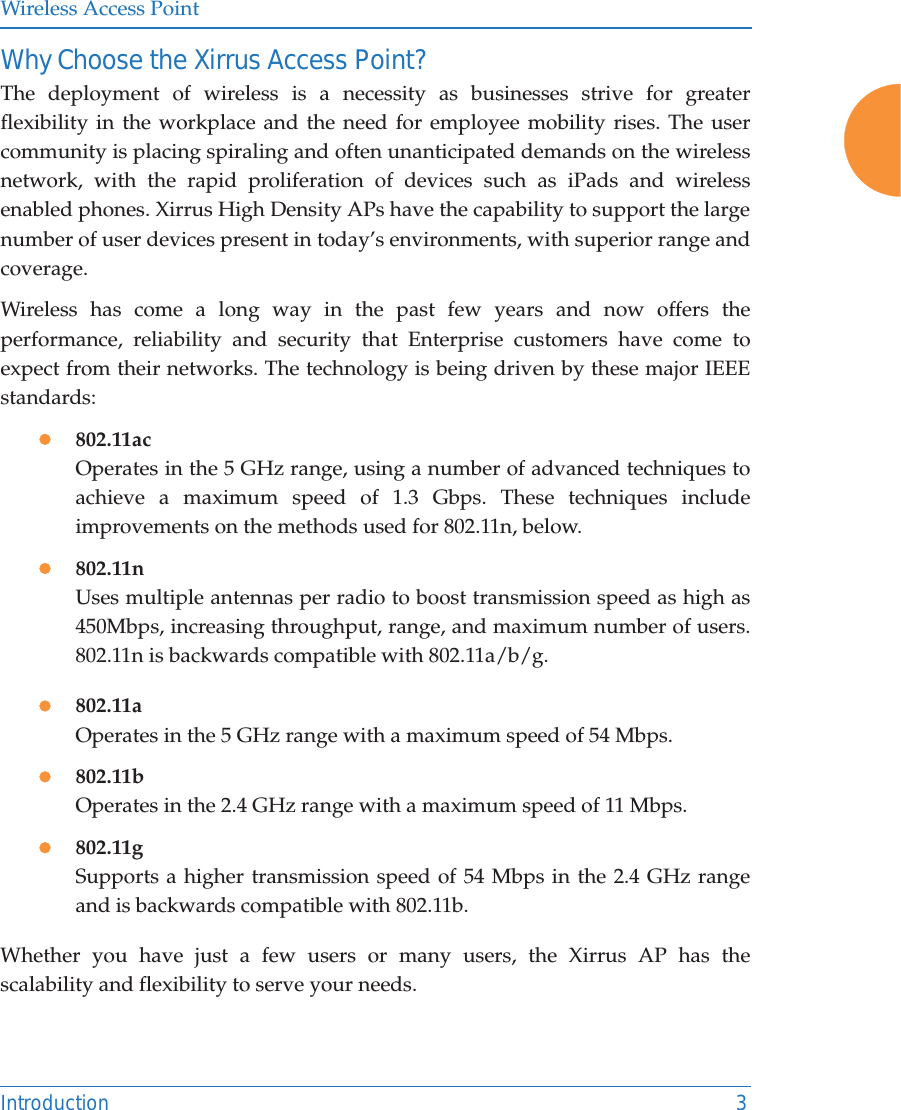 Wireless Access PointIntroduction 3Why Choose the Xirrus Access Point?The deployment of wireless is a necessity as businesses strive for greater flexibility in the workplace and the need for employee mobility rises. The user community is placing spiraling and often unanticipated demands on the wireless network, with the rapid proliferation of devices such as iPads and wireless enabled phones. Xirrus High Density APs have the capability to support the large number of user devices present in today’s environments, with superior range and coverage. Wireless has come a long way in the past few years and now offers the performance, reliability and security that Enterprise customers have come to expect from their networks. The technology is being driven by these major IEEE standards:z802.11acOperates in the 5 GHz range, using a number of advanced techniques to achieve a maximum speed of 1.3 Gbps. These techniques include improvements on the methods used for 802.11n, below. z802.11nUses multiple antennas per radio to boost transmission speed as high as450Mbps, increasing throughput, range, and maximum number of users. 802.11n is backwards compatible with 802.11a/b/g.z802.11aOperates in the 5 GHz range with a maximum speed of 54 Mbps.z802.11bOperates in the 2.4 GHz range with a maximum speed of 11 Mbps. z802.11gSupports a higher transmission speed of 54 Mbps in the 2.4 GHz range and is backwards compatible with 802.11b.Whether you have just a few users or many users, the Xirrus AP has the scalability and flexibility to serve your needs.